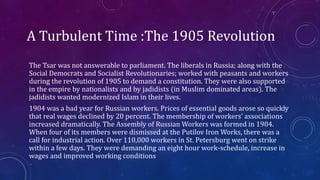 A Turbulent Time :The 1905 Revolution
The Tsar was not answerable to parliament. The liberals in Russia; along with the
Social Democrats and Socialist Revolutionaries; worked with peasants and workers
during the revolution of 1905 to demand a constitution. They were also supported
in the empire by nationalists and by jadidists (in Muslim dominated areas). The
jadidists wanted modernized Islam in their lives.
1904 was a bad year for Russian workers. Prices of essential goods arose so quickly
that real wages declined by 20 percent. The membership of workers’ associations
increased dramatically. The Assembly of Russian Workers was formed in 1904.
When four of its members were dismissed at the Putilov Iron Works, there was a
call for industrial action. Over 110,000 workers in St. Petersburg went on strike
within a few days. They were demanding an eight hour work-schedule, increase in
wages and improved working conditions
 