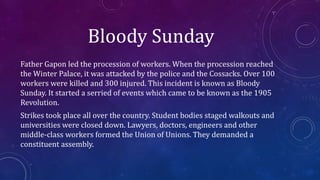Bloody Sunday
Father Gapon led the procession of workers. When the procession reached
the Winter Palace, it was attacked by the police and the Cossacks. Over 100
workers were killed and 300 injured. This incident is known as Bloody
Sunday. It started a serried of events which came to be known as the 1905
Revolution.
Strikes took place all over the country. Student bodies staged walkouts and
universities were closed down. Lawyers, doctors, engineers and other
middle-class workers formed the Union of Unions. They demanded a
constituent assembly.
 