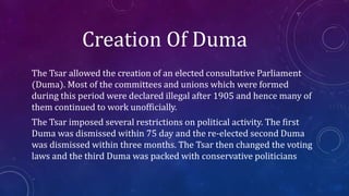 Creation Of Duma
The Tsar allowed the creation of an elected consultative Parliament
(Duma). Most of the committees and unions which were formed
during this period were declared illegal after 1905 and hence many of
them continued to work unofficially.
The Tsar imposed several restrictions on political activity. The first
Duma was dismissed within 75 day and the re-elected second Duma
was dismissed within three months. The Tsar then changed the voting
laws and the third Duma was packed with conservative politicians
 