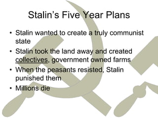Stalin’s Five Year PlansStalin wanted to create a truly communist stateStalin took the land away and created collectives, government owned farmsWhen the peasants resisted, Stalin punished themMillions die