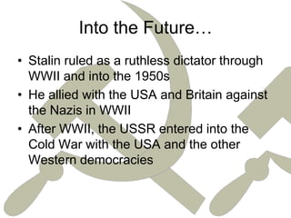 Into the Future…Stalin ruled as a ruthless dictator through WWII and into the 1950sHe allied with the USA and Britain against the Nazis in WWIIAfter WWII, the USSR entered into the Cold War with the USA and the other Western democracies 