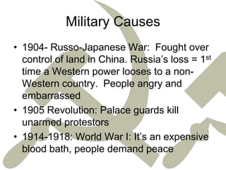 Military Causes1904- Russo-Japanese War:  Fought over control of land in China. Russia’s loss = 1st time a Western power looses to a non-Western country.  People angry and embarrassed1905 Revolution: Palace guards kill unarmed protestors1914-1918: World War I: It’s an expensive blood bath, people demand peace
