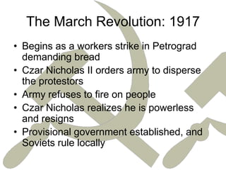 The March Revolution: 1917Begins as a workers strike in Petrograd demanding breadCzar Nicholas II orders army to disperse the protestorsArmy refuses to fire on peopleCzar Nicholas realizes he is powerless and resignsProvisional government established, and Soviets rule locally