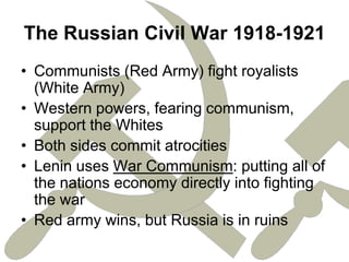 The Russian Civil War 1918-1921Communists (Red Army) fight royalists (White Army)Western powers, fearing communism, support the WhitesBoth sides commit atrocitiesLenin uses War Communism: putting all of the nations economy directly into fighting the warRed army wins, but Russia is in ruins