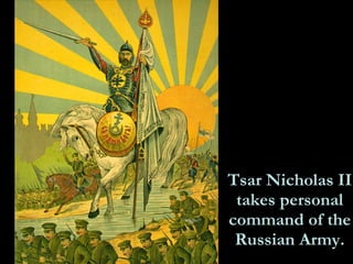 Tsar Nicholas II takes personal command of the Russian Army. In the face of mounting criticism of the bungled war effort, Tsar Nicholas II rejected the overtures of the Progressive Bloc and instead assumed personal control of the military. The poster below shows the tsar as a heroic Christian knight, leading his army to battlefield victory. Linking the tsar so closely with the Russian cause proved to be a dangerous strategy, as the hapless leader became ever more closely associated with military defeat and ineptitude. 