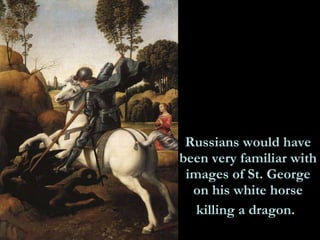 Russians would have been very familiar with images of St. George on his white horse killing a dragon.   