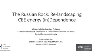 The Russian Rock: Re-landscaping
CEE energy (in)Dependence
Michael LaBelle, Assistant Professor
CEU Business School & Department of Environmental Sciences and Policy
Central European University
Presentation for:
ENERGY SECURITY AND DIPLOMACY IN 2013
August 26, 2013, Budapest
 
