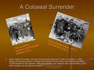 A Colossal Surrender Japan waited and waited, not caring how long this siege took. Finally on January 1 st , 1905 Stossel, the Russian general in charge of the defense of Port Arthur, surrendered more than 47,000 Russians to the Japanese. After the surrender, the Japanese army moved North, to join other divisions and increase its numbers. The surrender, Japanese and Russians shaking hands. Some Russian troops, which surrendered to Japan. 