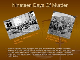 Nineteen Days Of Murder When the Japanese armies regrouped, once again they met Russians, and then started the bloodiest, most memorable battle of the entire war. Going from February 20 th  to March 10 th , close to 47,000 Russians were killed, the same amount that surrendered at Port Arthur. Amazingly, 40,000 more were taken prisoner. The Japanese suffered minor casualties compared to Russia; 41,000 deaths. Russian troops, preparing for the worst. Japanese troops, giving them the worst. 
