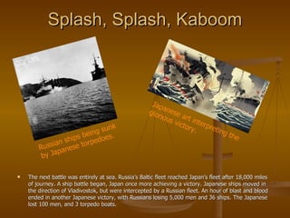 Splash, Splash, Kaboom The next battle was entirely at sea. Russia’s Baltic fleet reached Japan’s fleet after 18,000 miles of journey. A ship battle began, Japan once more achieving a victory. Japanese ships moved in the direction of Vladivostok, but were intercepted by a Russian fleet. An hour of blast and blood ended in another Japanese victory, with Russians losing 5,000 men and 36 ships. The Japanese lost 100 men, and 3 torpedo boats.  Russian ships being sunk by Japanese torpedoes.  Japanese art interpreting the glorious victory. 