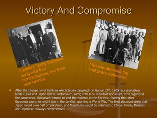Victory And Compromise After the intense naval battle in which Japan prevailed, on August 29 th , 1905 representatives from Russia and Japan met at Portsmouth, along with U.S. President Roosevelt, who organized the conference. Roosevelt wanted to end the violence in the Far East, fearing that other European countries might join in the conflict, sparking a World War. The final decisions were that Japan would own half of Salkahein, and Manchuria would be returned to China. Finally, Russian and Japanese railways compromised. President Teddy Roosevelt, along with four representatives, two from each country. Men who attended the final peace conference. 
