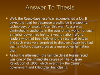 Answer To Thesis Well, the Russo-Japanese War accomplished a lot. It paved the road for Japanese growth: be it weaponry, technology, or wealth. After this war, Russia was diminished in authority in the eyes of the world, for such a mighty power had lost to a young nation. World leaders who had been following the results of battles and such were very surprised to discover Japan had had such a victory. Japan grew as a more powerful nation then.  As for the aftermath, the terrible defeat Russia faced was one of the immediate causes of The Russian Revolution of 1905, which overthrew the Czarist government and killed Czar Nicholas II. 
