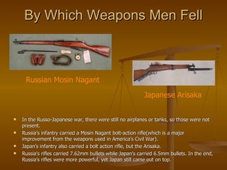 By Which Weapons Men Fell In the Russo-Japanese war, there were still no airplanes or tanks, so those were not present.  Russia’s infantry carried a Mosin Nagant bolt-action rifle(which is a major improvement from the weapons used in America’s Civil War). Japan’s infantry also carried a bolt action rifle, but the Arisaka. Russia’s rifles carried 7.62mm bullets while Japan’s carried 6.5mm bullets. In the end, Russia’s rifles were more powerful, yet Japan still came out on top. Russian Mosin Nagant Japanese Arisaka 