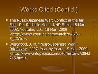 Works Cited (Cont’d.) The Russo-Japanese War: Conflict in the far East . Dir. Rachelle Menn. NHD Films, 18 Mar. 2008.  Youtube .  LLC. 18 Mar. 2009 <http://www.youtube.com/‌watch?v=6l8--S_cCWo>. Westwood, J. N. “Russo-Japanese War.”  InfoPlease . 2007. Year by Year.  19 Mar. 2009 <http://www.infoplease.com/‌ce6/‌history/‌A0842745.html>. 