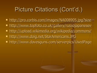 Picture Citations (Cont’d.) http://pro.corbis.com/images/NA008905.jpg?size=67&uid={88EF99C3-A604-452A-BBFE-E52FAED71385} http://www.topfoto.co.uk/gallery/russojapanesewar/images/thumbs/hip0002597.jpg http://upload.wikimedia.org/wikipedia/commons/1/19/Nogi_and_Stessel.jpg http://www.doig.net/StarAmericans.JPG http://www.davesguns.com/serverpics/UsedPage/Mosin-Nagant-Long-01.jpg   