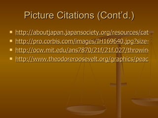 Picture Citations (Cont’d.) http://aboutjapan.japansociety.org/resources/category/1/2/8/2/images/rj_war_trench.jpg http://pro.corbis.com/images/IH169640.jpg?size=67&uid={B45685DD-6ACD-4136-B754-87314953B429} http://ocw.mit.edu/ans7870/21f/21f.027/throwing_off_asia_01/image/2000_073_l.jpg http://www.theodoreroosevelt.org/graphics/peacecon.jpg 