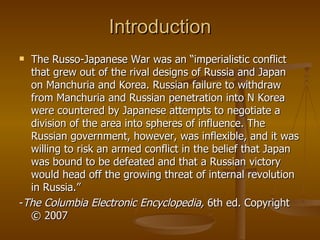 Introduction The Russo-Japanese War was an “ imperialistic conflict that grew out of the rival designs of Russia and Japan on Manchuria and Korea. Russian failure to withdraw from Manchuria and Russian penetration into N Korea were countered by Japanese attempts to negotiate a division of the area into spheres of influence. The Russian government, however, was inflexible, and it was willing to risk an armed conflict in the belief that Japan was bound to be defeated and that a Russian victory would head off the growing threat of internal revolution in Russia.” - The Columbia Electronic Encyclopedia,  6th ed. Copyright © 2007  