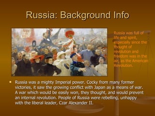 Russia: Background Info Russia was a mighty Imperial power. Cocky from many former victories, it saw the growing conflict with Japan as a means of war. A war which would be easily won, they thought, and would prevent an internal revolution. People of Russia were rebelling, unhappy with the liberal leader, Czar Alexander II. Russia was full of life and spirit, especially since the thought of revolution and freedom was in the air, as the American Revolution. 