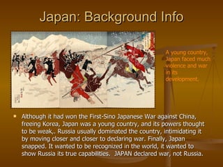 Japan: Background Info Although it had won the First-Sino Japanese War against China, freeing Korea, Japan was a young country, and its powers thought to be weak,. Russia usually dominated the country, intimidating it by moving closer and closer to declaring war. Finally, Japan snapped. It wanted to be recognized in the world, it wanted to show Russia its true capabilities.  JAPAN declared war, not Russia. A young country, Japan faced much violence and war in its development. 