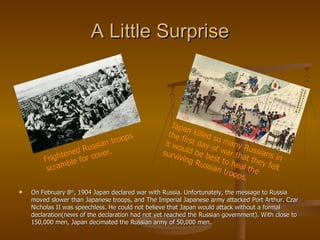 A Little Surprise On February 8 th , 1904 Japan declared war with Russia. Unfortunately, the message to Russia moved slower than Japanese troops, and The Imperial Japanese army attacked Port Arthur. Czar Nicholas II was speechless. He could not believe that Japan would attack without a formal declaration(news of the declaration had not yet reached the Russian government). With close to 150,000 men, Japan decimated the Russian army of 50,000 men. Frightened Russian troops scramble for cover. Japan killed so many Russians in the first day of war that they felt it would be best to heal the surviving Russian troops. 