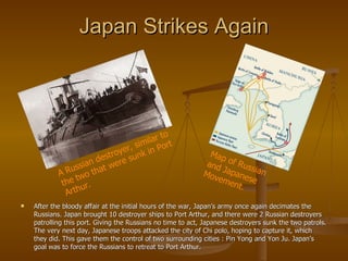 Japan Strikes Again After the bloody affair at the initial hours of the war, Japan’s army once again decimates the Russians. Japan brought 10 destroyer ships to Port Arthur, and there were 2 Russian destroyers patrolling this port. Giving the Russians no time to act, Japanese destroyers sunk the two patrols. The very next day, Japanese troops attacked the city of Chi polo, hoping to capture it, which they did. This gave them the control of two surrounding cities : Pin Yong and Yon Ju. Japan’s goal was to force the Russians to retreat to Port Arthur. A Russian destroyer, similar to the two that were sunk in Port Arthur. Map of Russian and Japanese Movement. 
