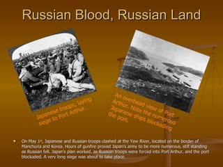 Russian Blood, Russian Land On May 1 st , Japanese and Russian troops clashed at the Yew River, located on the border of Manchuria and Korea. Hours of gunfire proved Japan’s army to be more numerous, still standing as Russian fell. Japan’s plan worked, as Russian troops were forced into Port Arthur, and the port blockaded. A very long siege was about to take place. Japanese troops, laying siege to Port Arthur. An overhead view of Port Arthur. Note the numerous Japanese ships blockading the port. 