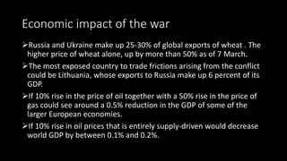 Economic impact of the war
Russia and Ukraine make up 25-30% of global exports of wheat . The
higher price of wheat alone...