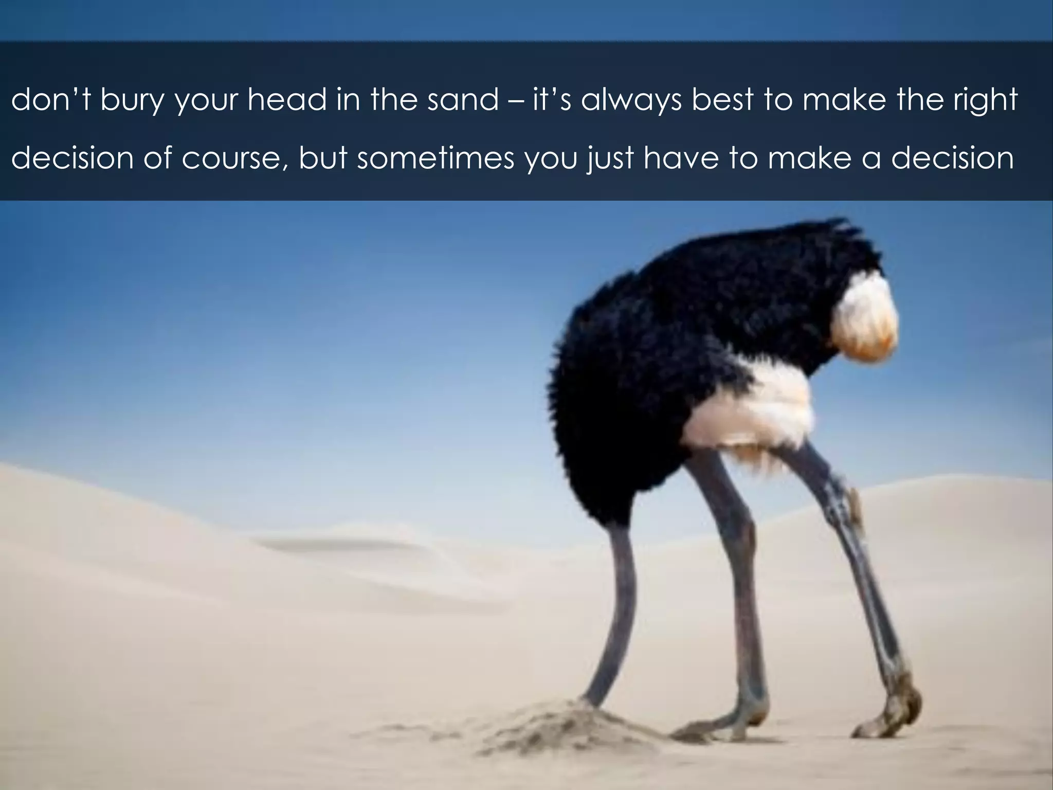 don’t bury your head in the sand – it’s always best to make the right
decision of course, but sometimes you just have to make a decision
 