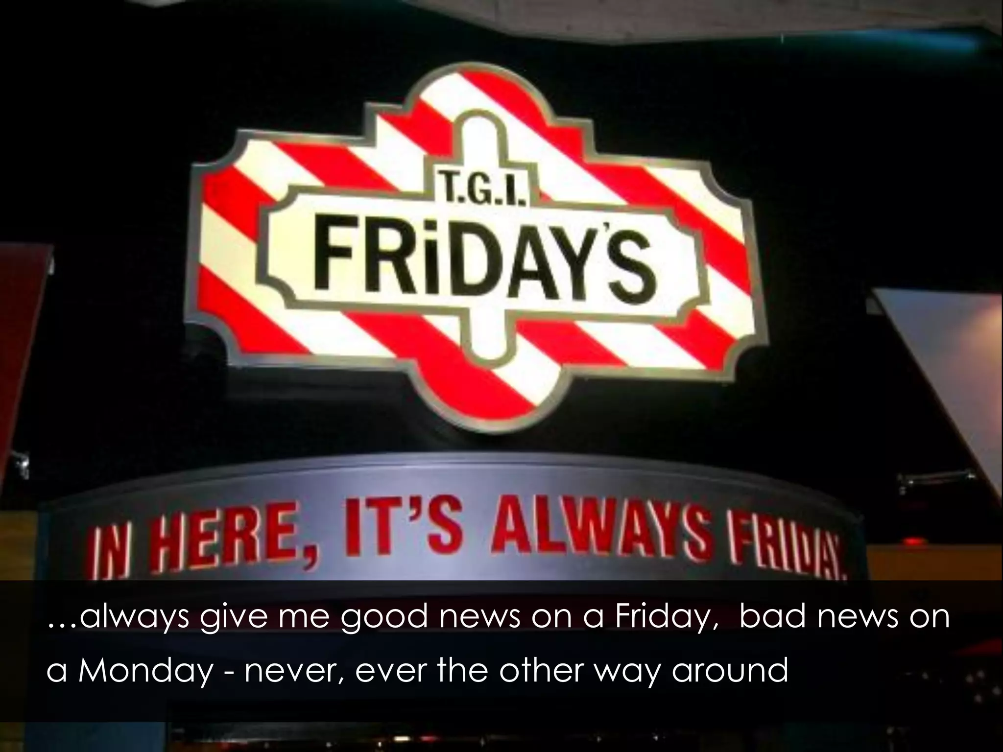 …always give me good news on a Friday, bad news on
a Monday - never, ever the other way around
 