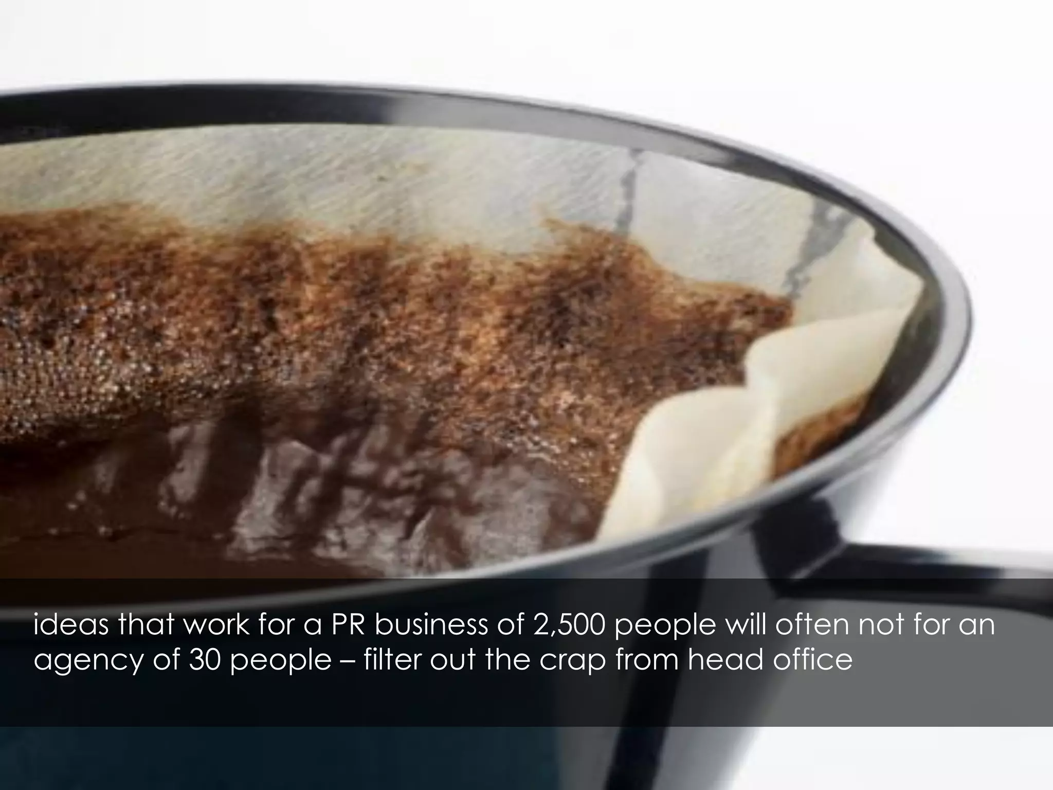 ideas that work for a PR business of 2,500 people will often not for an
agency of 30 people – filter out the crap from head office
 
