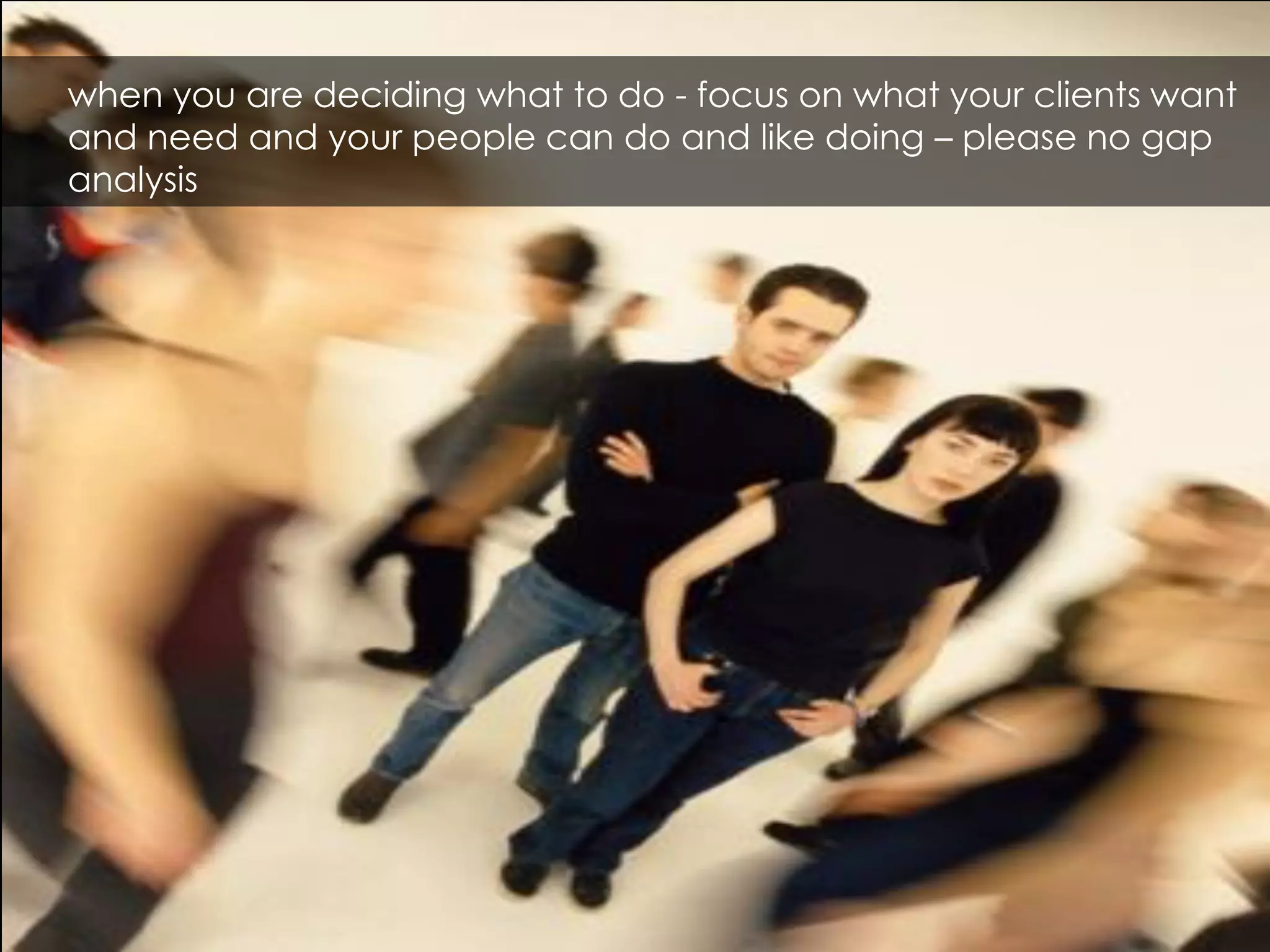 when you are deciding what to do - focus on what your clients want
and need and your people can do and like doing – please no gap
analysis
 
