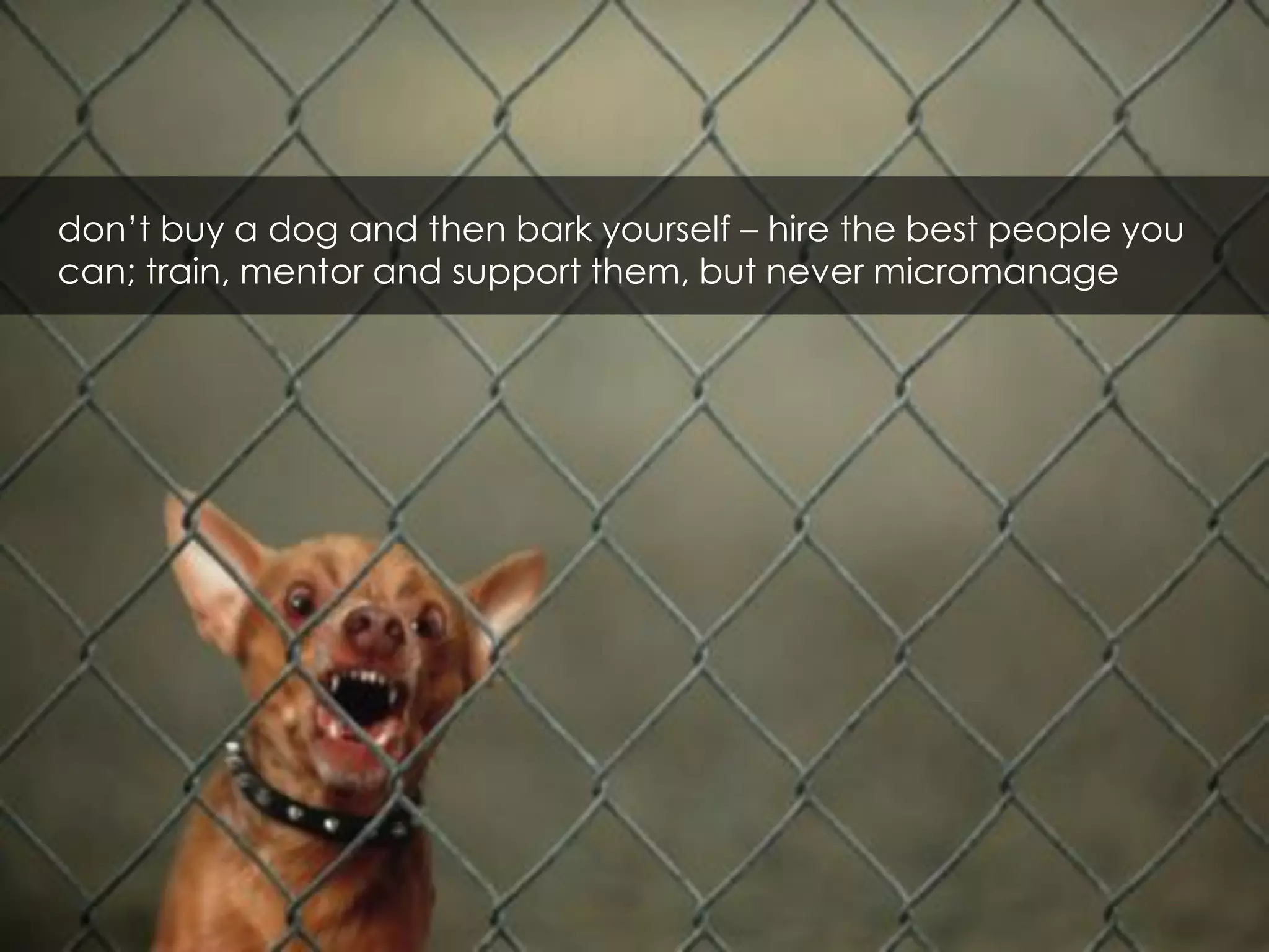 don’t buy a dog and then bark yourself – hire the best people you
can; train, mentor and support them, but never micromanage
 