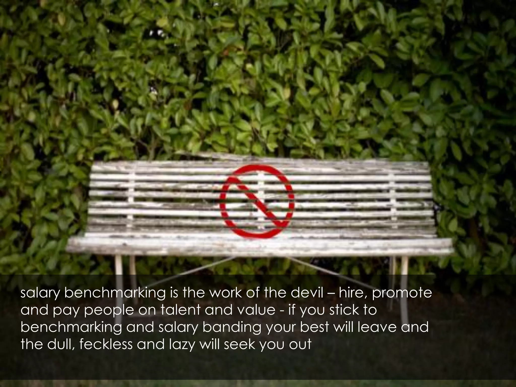 salary benchmarking is the work of the devil – hire, promote
and pay people on talent and value - if you stick to
benchmarking and salary banding your best will leave and
the dull, feckless and lazy will seek you out
 