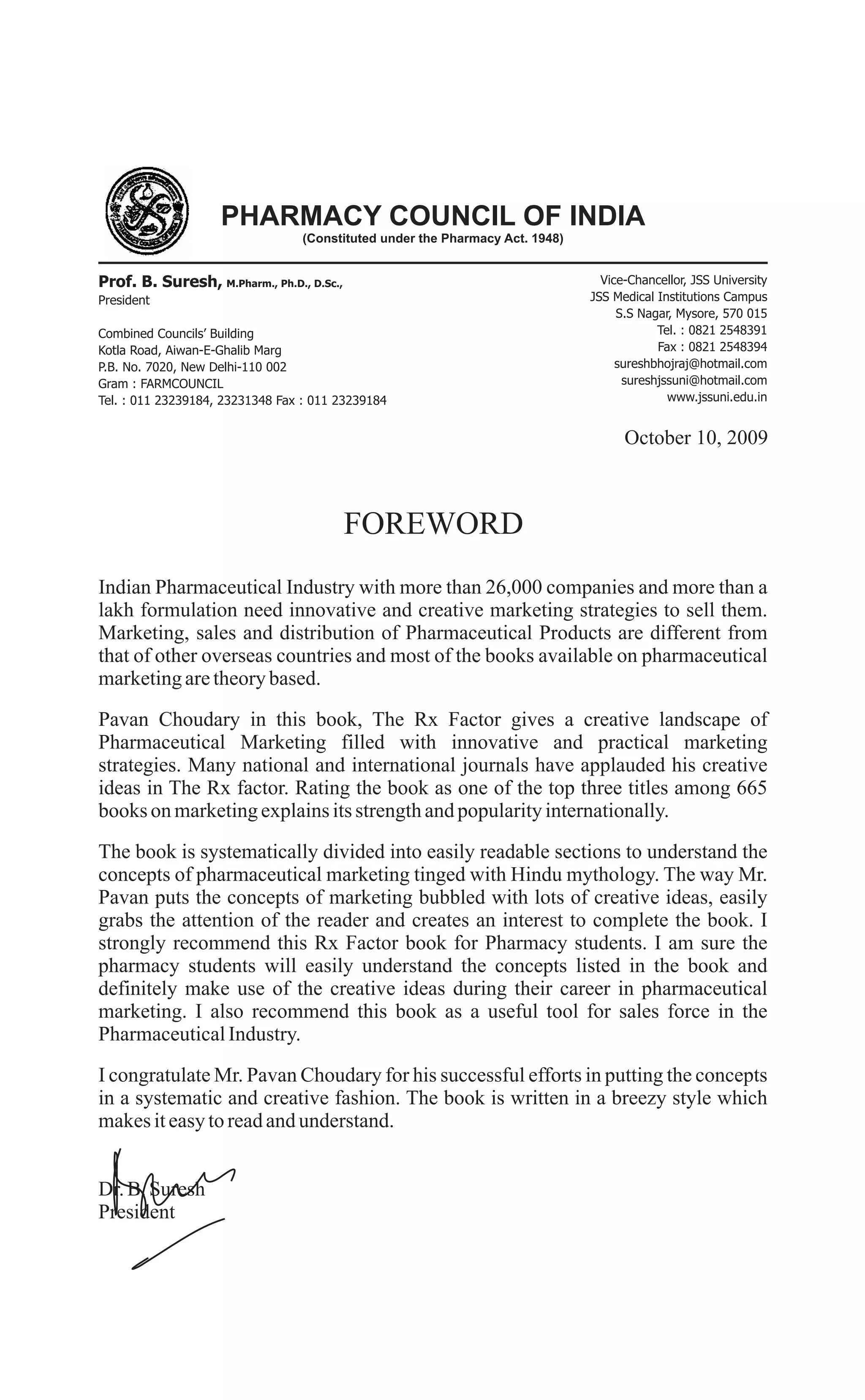 PHARMACY COUNCIL OF INDIA
(Constituted under the Pharmacy Act. 1948)
Prof. B. Suresh, M.Pharm., Ph.D., D.Sc.,
President
Combined Councils’ Building
Kotla Road, Aiwan-E-Ghalib Marg
P.B. No. 7020, New Delhi-110 002
Gram : FARMCOUNCIL
Tel. : 011 23239184, 23231348 Fax : 011 23239184
Vice-Chancellor, JSS University
JSS Medical Institutions Campus
S.S Nagar, Mysore, 570 015
Tel. : 0821 2548391
Fax : 0821 2548394
sureshbhojraj@hotmail.com
sureshjssuni@hotmail.com
www.jssuni.edu.in
October 10, 2009
FOREWORD
Indian Pharmaceutical Industry with more than 26,000 companies and more than a
lakh formulation need innovative and creative marketing strategies to sell them.
Marketing, sales and distribution of Pharmaceutical Products are different from
that of other overseas countries and most of the books available on pharmaceutical
marketingaretheorybased.
Pavan Choudary in this book, The Rx Factor gives a creative landscape of
Pharmaceutical Marketing filled with innovative and practical marketing
strategies. Many national and international journals have applauded his creative
ideas in The Rx factor. Rating the book as one of the top three titles among 665
books on marketingexplainsitsstrengthandpopularityinternationally.
The book is systematically divided into easily readable sections to understand the
concepts of pharmaceutical marketing tinged with Hindu mythology. The way Mr.
Pavan puts the concepts of marketing bubbled with lots of creative ideas, easily
grabs the attention of the reader and creates an interest to complete the book. I
strongly recommend this Rx Factor book for Pharmacy students. I am sure the
pharmacy students will easily understand the concepts listed in the book and
definitely make use of the creative ideas during their career in pharmaceutical
marketing. I also recommend this book as a useful tool for sales force in the
PharmaceuticalIndustry.
I congratulate Mr. Pavan Choudary for his successful efforts in putting the concepts
in a systematic and creative fashion. The book is written in a breezy style which
makesiteasytoreadandunderstand.
Dr.B.Suresh
President
 