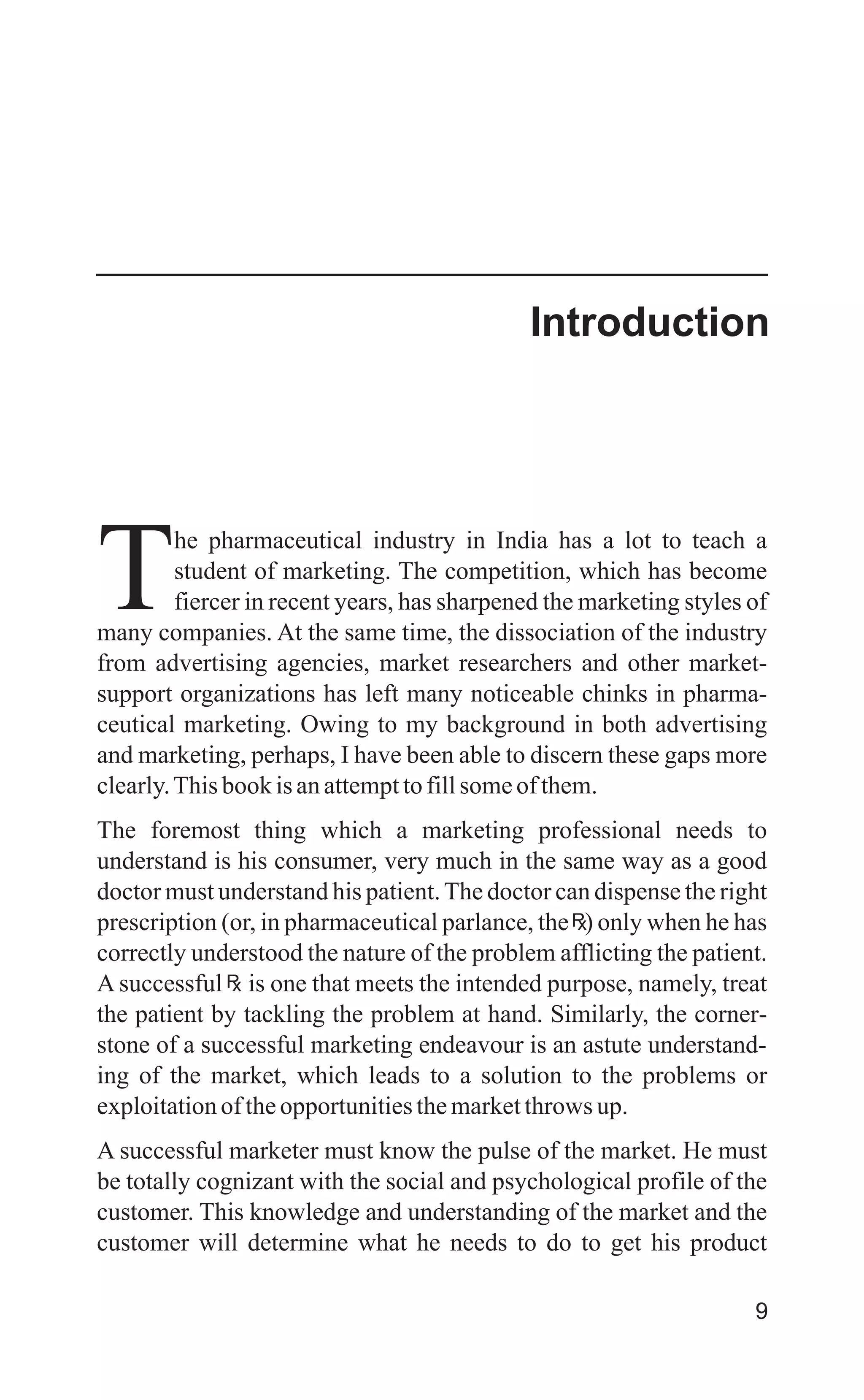 he pharmaceutical industry in India has a lot to teach a
student of marketing. The competition, which has become
Tfiercer in recent years, has sharpened the marketing styles of
many companies. At the same time, the dissociation of the industry
from advertising agencies, market researchers and other market-
support organizations has left many noticeable chinks in pharma-
ceutical marketing. Owing to my background in both advertising
and marketing, perhaps, I have been able to discern these gaps more
clearly.Thisbookisanattempttofillsomeofthem.
The foremost thing which a marketing professional needs to
understand is his consumer, very much in the same way as a good
doctor must understand his patient.The doctor can dispense the right
prescription (or, in pharmaceutical parlance, the ) only when he has
correctly understood the nature of the problem afflicting the patient.
A successful is one that meets the intended purpose, namely, treat
the patient by tackling the problem at hand. Similarly, the corner-
stone of a successful marketing endeavour is an astute understand-
ing of the market, which leads to a solution to the problems or
exploitationoftheopportunitiesthemarketthrows up.
A successful marketer must know the pulse of the market. He must
be totally cognizant with the social and psychological profile of the
customer. This knowledge and understanding of the market and the
customer will determine what he needs to do to get his product
9
Introduction
 