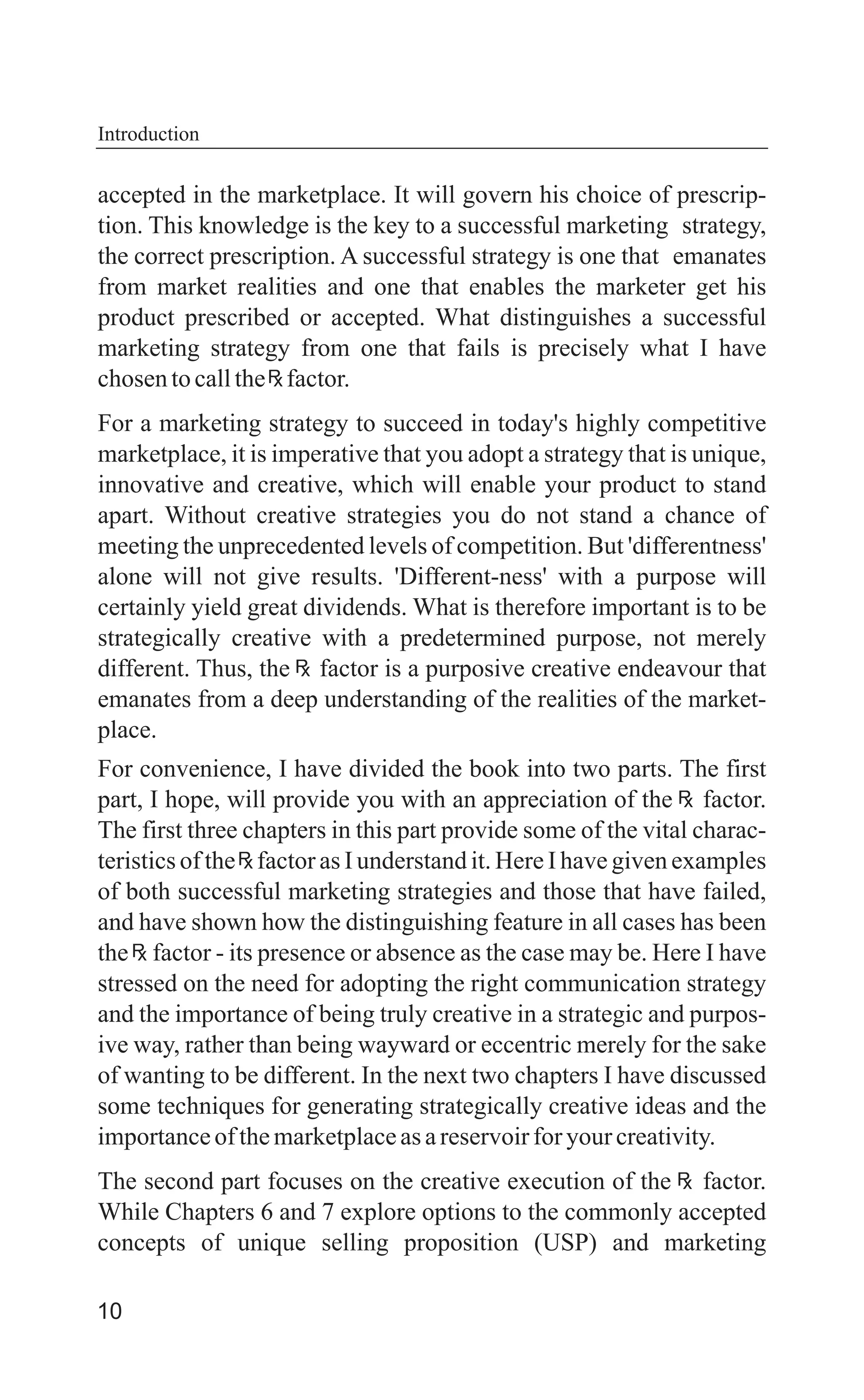 10
accepted in the marketplace. It will govern his choice of prescrip-
tion. This knowledge is the key to a successful marketing strategy,
the correct prescription. A successful strategy is one that emanates
from market realities and one that enables the marketer get his
product prescribed or accepted. What distinguishes a successful
marketing strategy from one that fails is precisely what I have
chosentocallthe factor.
For a marketing strategy to succeed in today's highly competitive
marketplace, it is imperative that you adopt a strategy that is unique,
innovative and creative, which will enable your product to stand
apart. Without creative strategies you do not stand a chance of
meeting the unprecedented levels of competition. But 'differentness'
alone will not give results. 'Different-ness' with a purpose will
certainly yield great dividends. What is therefore important is to be
strategically creative with a predetermined purpose, not merely
different. Thus, the factor is a purposive creative endeavour that
emanates from a deep understanding of the realities of the market-
place.
For convenience, I have divided the book into two parts. The first
part, I hope, will provide you with an appreciation of the factor.
The first three chapters in this part provide some of the vital charac-
teristics of the factor as I understand it. Here I have given examples
of both successful marketing strategies and those that have failed,
and have shown how the distinguishing feature in all cases has been
the factor - its presence or absence as the case may be. Here I have
stressed on the need for adopting the right communication strategy
and the importance of being truly creative in a strategic and purpos-
ive way, rather than being wayward or eccentric merely for the sake
of wanting to be different. In the next two chapters I have discussed
some techniques for generating strategically creative ideas and the
importanceofthemarketplaceasareservoirforyourcreativity.
The second part focuses on the creative execution of the factor.
While Chapters 6 and 7 explore options to the commonly accepted
concepts of unique selling proposition (USP) and marketing
Introduction
 