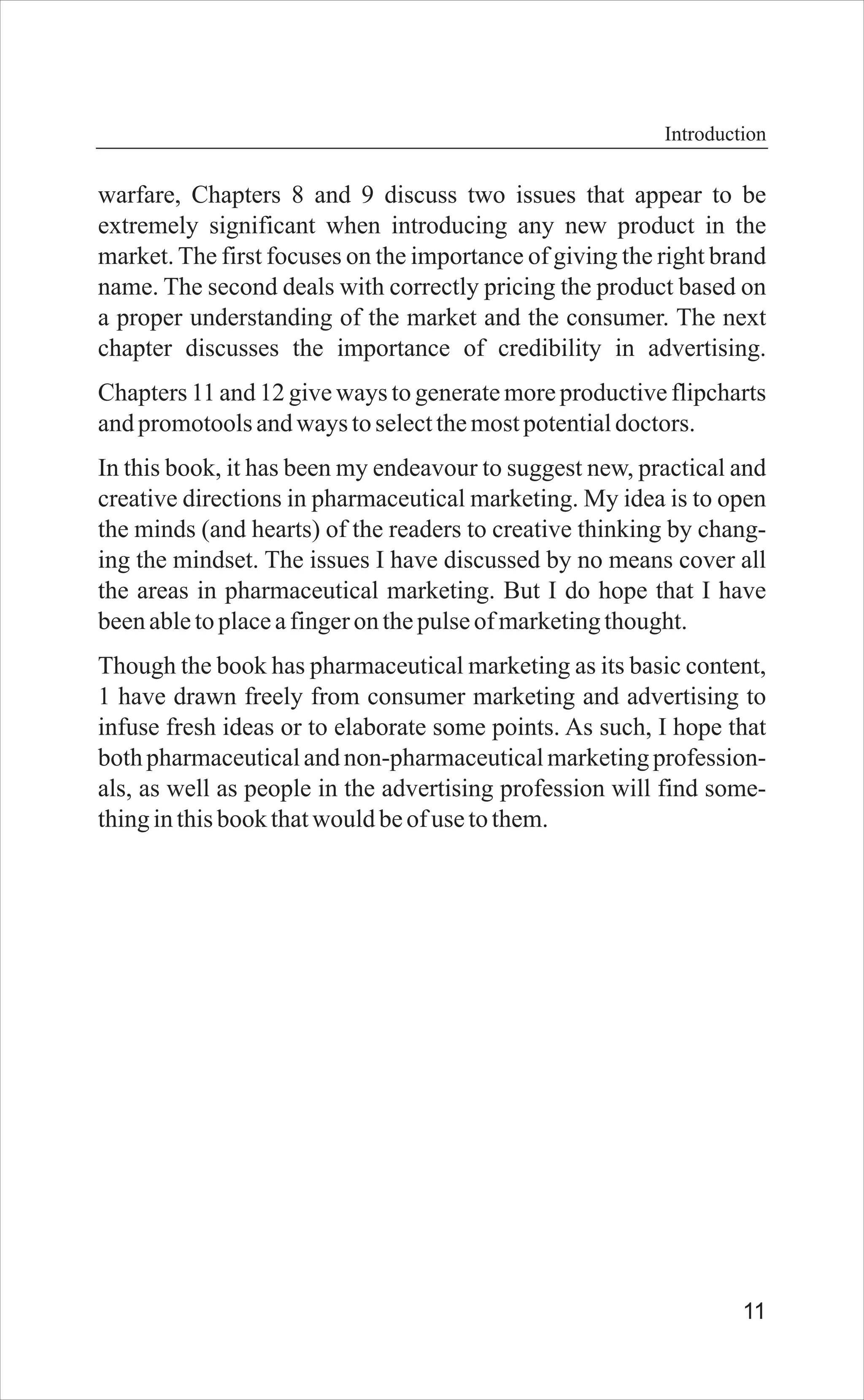 11
warfare, Chapters 8 and 9 discuss two issues that appear to be
extremely significant when introducing any new product in the
market. The first focuses on the importance of giving the right brand
name. The second deals with correctly pricing the product based on
a proper understanding of the market and the consumer. The next
chapter discusses the importance of credibility in advertising.
Chapters 11 and 12 give ways to generate more productive flipcharts
andpromotoolsandways toselectthemostpotentialdoctors.
In this book, it has been my endeavour to suggest new, practical and
creative directions in pharmaceutical marketing. My idea is to open
the minds (and hearts) of the readers to creative thinking by chang-
ing the mindset. The issues I have discussed by no means cover all
the areas in pharmaceutical marketing. But I do hope that I have
beenabletoplaceafingeronthepulseofmarketingthought.
Though the book has pharmaceutical marketing as its basic content,
1 have drawn freely from consumer marketing and advertising to
infuse fresh ideas or to elaborate some points. As such, I hope that
both pharmaceuticaland non-pharmaceuticalmarketing profession-
als, as well as people in the advertising profession will find some-
thinginthisbookthatwould beofuse tothem.
Introduction
 