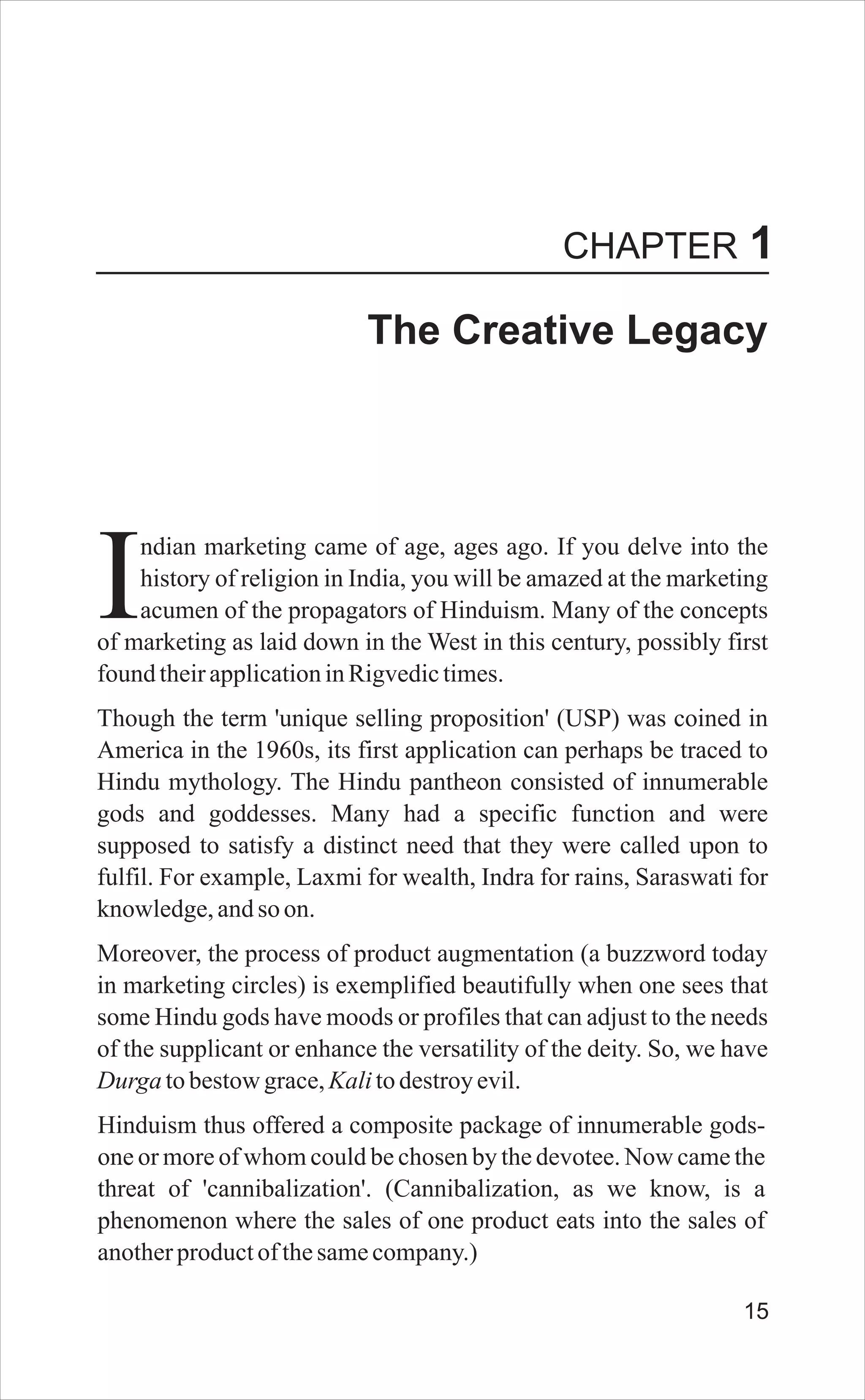 The Creative Legacy
ndian marketing came of age, ages ago. If you delve into the
history of religion in India, you will be amazed at the marketing
Iacumen of the propagators of Hinduism. Many of the concepts
of marketing as laid down in the West in this century, possibly first
foundtheirapplicationinRigvedictimes.
Though the term 'unique selling proposition' (USP) was coined in
America in the 1960s, its first application can perhaps be traced to
Hindu mythology. The Hindu pantheon consisted of innumerable
gods and goddesses. Many had a specific function and were
supposed to satisfy a distinct need that they were called upon to
fulfil. For example, Laxmi for wealth, Indra for rains, Saraswati for
knowledge,andso on.
Moreover, the process of product augmentation (a buzzword today
in marketing circles) is exemplified beautifully when one sees that
some Hindu gods have moods or profiles that can adjust to the needs
of the supplicant or enhance the versatility of the deity. So, we have
Durgatobestowgrace,Kalitodestroyevil.
Hinduism thus offered a composite package of innumerable gods-
one or more of whom could be chosen by the devotee. Now came the
threat of 'cannibalization'. (Cannibalization, as we know, is a
phenomenon where the sales of one product eats into the sales of
anotherproductofthesamecompany.)
CHAPTER 1
15
 