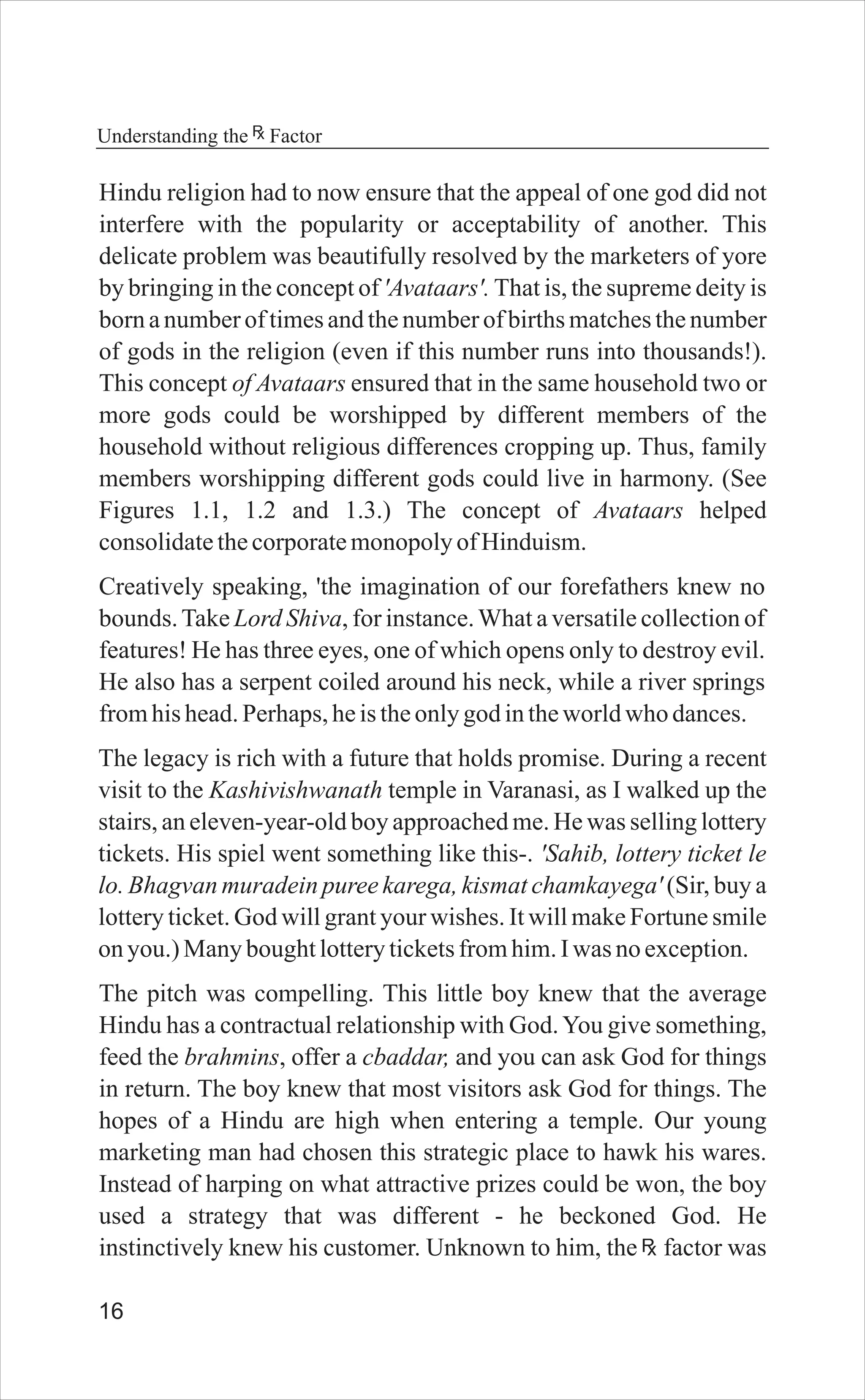 16
Understanding the Factor
Hindu religion had to now ensure that the appeal of one god did not
interfere with the popularity or acceptability of another. This
delicate problem was beautifully resolved by the marketers of yore
by bringing in the concept of 'Avataars'. That is, the supreme deity is
born a number of times and the number of births matches the number
of gods in the religion (even if this number runs into thousands!).
This concept of Avataars ensured that in the same household two or
more gods could be worshipped by different members of the
household without religious differences cropping up. Thus, family
members worshipping different gods could live in harmony. (See
Figures 1.1, 1.2 and 1.3.) The concept of Avataars helped
consolidatethecorporatemonopolyofHinduism.
Creatively speaking, 'the imagination of our forefathers knew no
bounds.Take Lord Shiva, for instance.What a versatile collection of
features! He has three eyes, one of which opens only to destroy evil.
He also has a serpent coiled around his neck, while a river springs
fromhishead.Perhaps,heistheonlygodintheworldwho dances.
The legacy is rich with a future that holds promise. During a recent
visit to the Kashivishwanath temple in Varanasi, as I walked up the
stairs, an eleven-year-old boy approached me. He was selling lottery
tickets. His spiel went something like this-. 'Sahib, lottery ticket le
lo. Bhagvan muradein puree karega, kismat chamkayega' (Sir, buy a
lottery ticket. God will grant your wishes. It will make Fortune smile
onyou.) Manyboughtlotteryticketsfromhim.Iwas noexception.
The pitch was compelling. This little boy knew that the average
Hindu has a contractual relationship with God.You give something,
feed the brahmins, offer a cbaddar, and you can ask God for things
in return. The boy knew that most visitors ask God for things. The
hopes of a Hindu are high when entering a temple. Our young
marketing man had chosen this strategic place to hawk his wares.
Instead of harping on what attractive prizes could be won, the boy
used a strategy that was different - he beckoned God. He
instinctively knew his customer. Unknown to him, the factor was
 