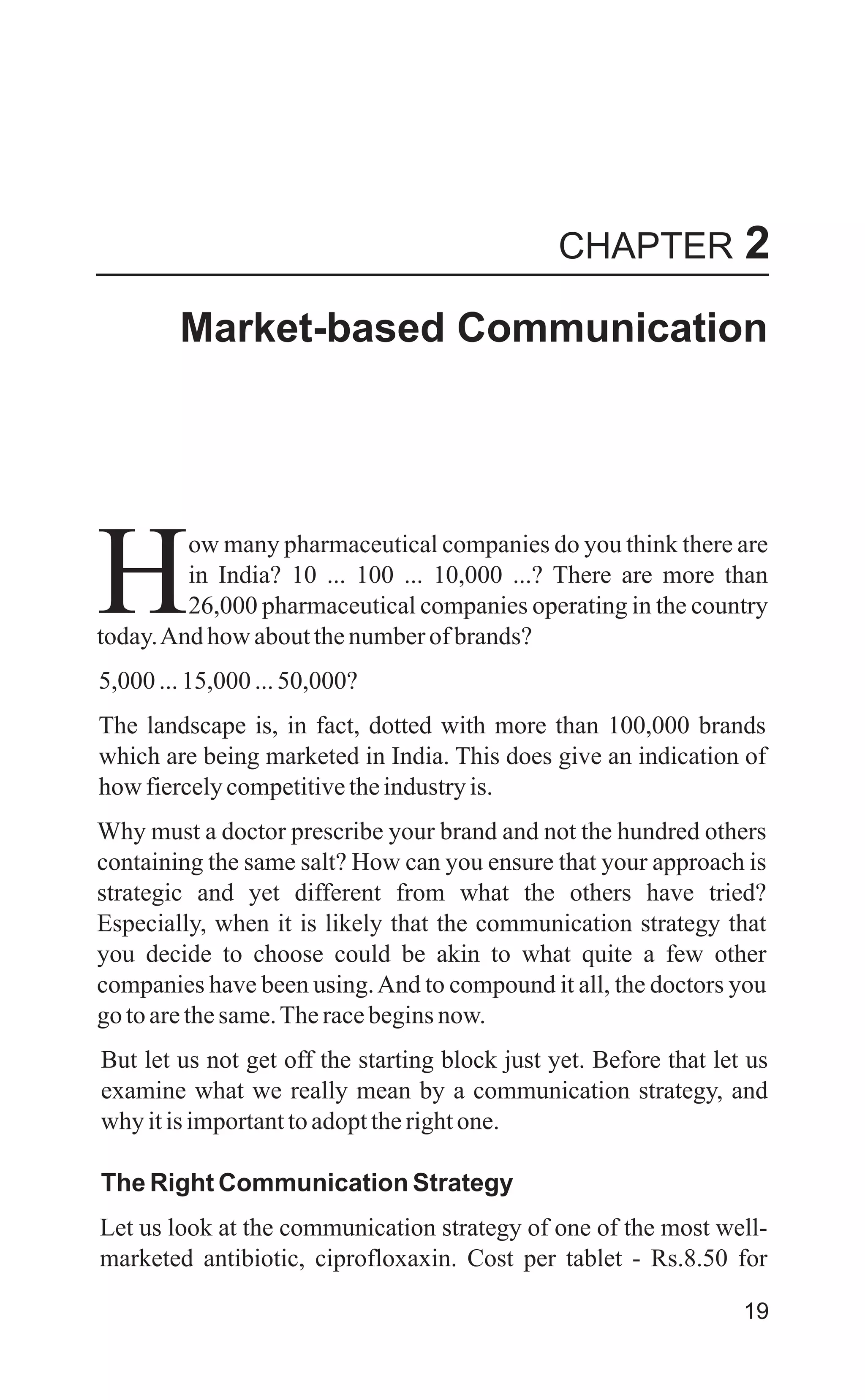 Market-based Communication
ow many pharmaceutical companies do you think there are
in India? 10 ... 100 ... 10,000 ...? There are more than
H26,000 pharmaceutical companies operating in the country
today.And how aboutthenumberofbrands?
5,000...15,000...50,000?
The landscape is, in fact, dotted with more than 100,000 brands
which are being marketed in India. This does give an indication of
how fiercelycompetitivetheindustryis.
Why must a doctor prescribe your brand and not the hundred others
containing the same salt? How can you ensure that your approach is
strategic and yet different from what the others have tried?
Especially, when it is likely that the communication strategy that
you decide to choose could be akin to what quite a few other
companies have been using.And to compound it all, the doctors you
gotoarethesame.Theracebeginsnow.
But let us not get off the starting block just yet. Before that let us
examine what we really mean by a communication strategy, and
why itisimportanttoadopttherightone.
The Right Communication Strategy
Let us look at the communication strategy of one of the most well-
marketed antibiotic, ciprofloxaxin. Cost per tablet - Rs.8.50 for
19
CHAPTER 2
 