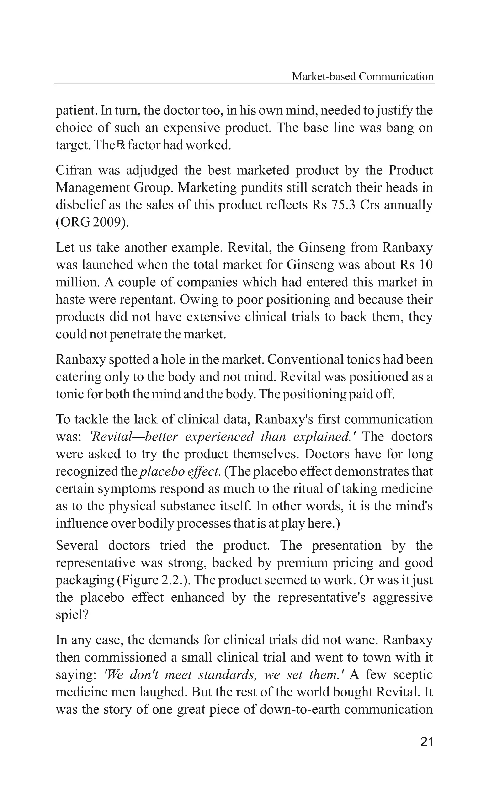 21
patient. In turn, the doctor too, in his own mind, needed to justify the
choice of such an expensive product. The base line was bang on
target.The factorhadworked.
Cifran was adjudged the best marketed product by the Product
Management Group. Marketing pundits still scratch their heads in
disbelief as the sales of this product reflects Rs 75.3 Crs annually
(ORG 2009).
Let us take another example. Revital, the Ginseng from Ranbaxy
was launched when the total market for Ginseng was about Rs 10
million. A couple of companies which had entered this market in
haste were repentant. Owing to poor positioning and because their
products did not have extensive clinical trials to back them, they
couldnotpenetratethemarket.
Ranbaxy spotted a hole in the market. Conventional tonics had been
catering only to the body and not mind. Revital was positioned as a
tonicforboththemindandthebody.Thepositioningpaidoff.
To tackle the lack of clinical data, Ranbaxy's first communication
was: 'Revital—better experienced than explained.' The doctors
were asked to try the product themselves. Doctors have for long
recognized the placebo effect. (The placebo effect demonstrates that
certain symptoms respond as much to the ritual of taking medicine
as to the physical substance itself. In other words, it is the mind's
influenceoverbodilyprocessesthatisatplayhere.)
Several doctors tried the product. The presentation by the
representative was strong, backed by premium pricing and good
packaging (Figure 2.2.). The product seemed to work. Or was it just
the placebo effect enhanced by the representative's aggressive
spiel?
In any case, the demands for clinical trials did not wane. Ranbaxy
then commissioned a small clinical trial and went to town with it
saying: 'We don't meet standards, we set them.' A few sceptic
medicine men laughed. But the rest of the world bought Revital. It
was the story of one great piece of down-to-earth communication
Market-based Communication
 