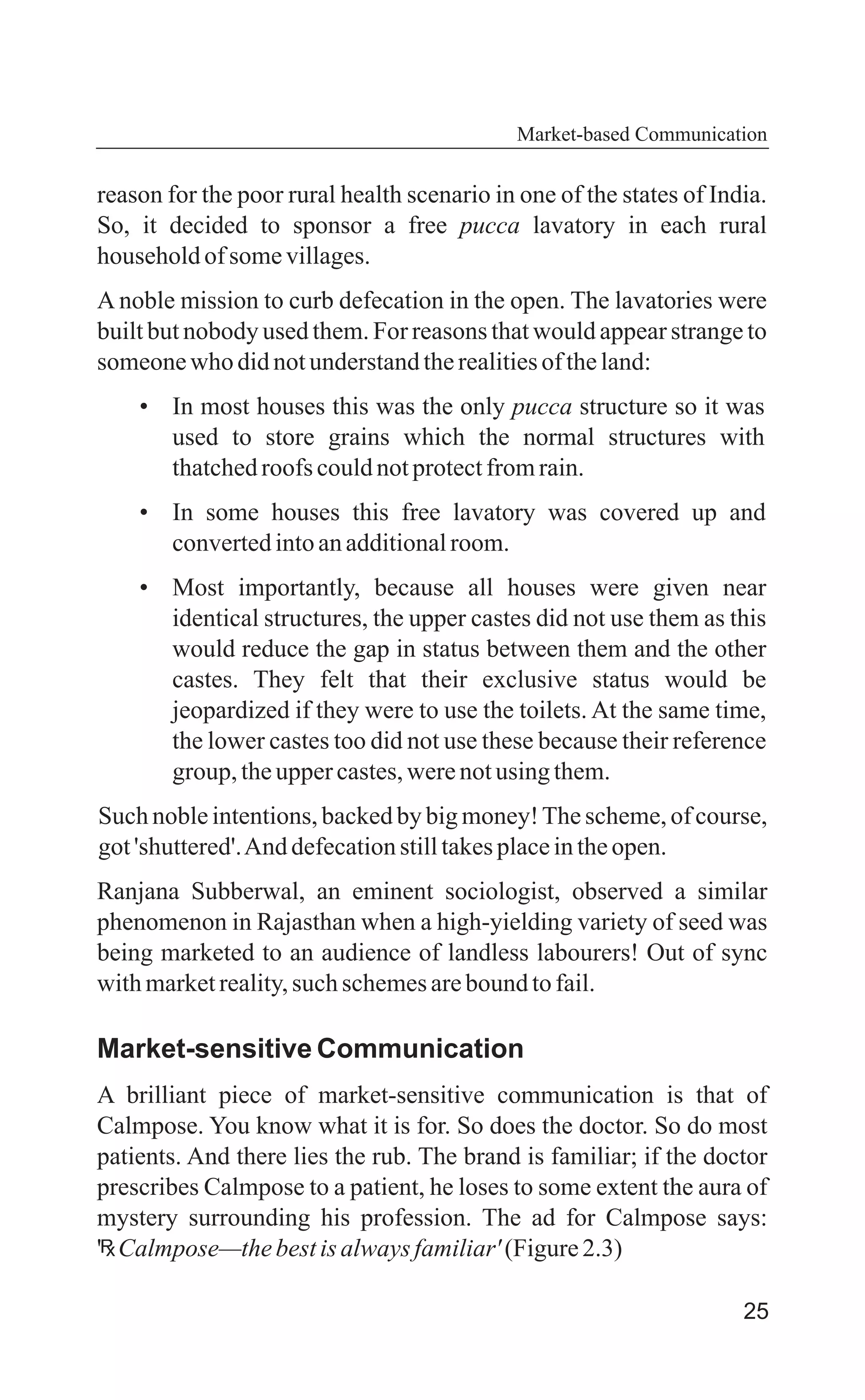 25
Market-based Communication
reason for the poor rural health scenario in one of the states of India.
So, it decided to sponsor a free pucca lavatory in each rural
householdofsomevillages.
A noble mission to curb defecation in the open. The lavatories were
built but nobody used them. For reasons that would appear strange to
someonewho didnotunderstandtherealitiesoftheland:
• In most houses this was the only pucca structure so it was
used to store grains which the normal structures with
thatchedroofs couldnotprotectfromrain.
• In some houses this free lavatory was covered up and
convertedintoanadditionalroom.
• Most importantly, because all houses were given near
identical structures, the upper castes did not use them as this
would reduce the gap in status between them and the other
castes. They felt that their exclusive status would be
jeopardized if they were to use the toilets. At the same time,
the lower castes too did not use these because their reference
group,theuppercastes,werenotusingthem.
Such noble intentions, backed by big money!The scheme, of course,
got'shuttered'.And defecationstilltakesplaceintheopen.
Ranjana Subberwal, an eminent sociologist, observed a similar
phenomenon in Rajasthan when a high-yielding variety of seed was
being marketed to an audience of landless labourers! Out of sync
withmarketreality,such schemesarebound tofail.
Market-sensitive Communication
A brilliant piece of market-sensitive communication is that of
Calmpose. You know what it is for. So does the doctor. So do most
patients. And there lies the rub. The brand is familiar; if the doctor
prescribes Calmpose to a patient, he loses to some extent the aura of
mystery surrounding his profession. The ad for Calmpose says:
' Calmpose—thebestisalwaysfamiliar'(Figure2.3)
 