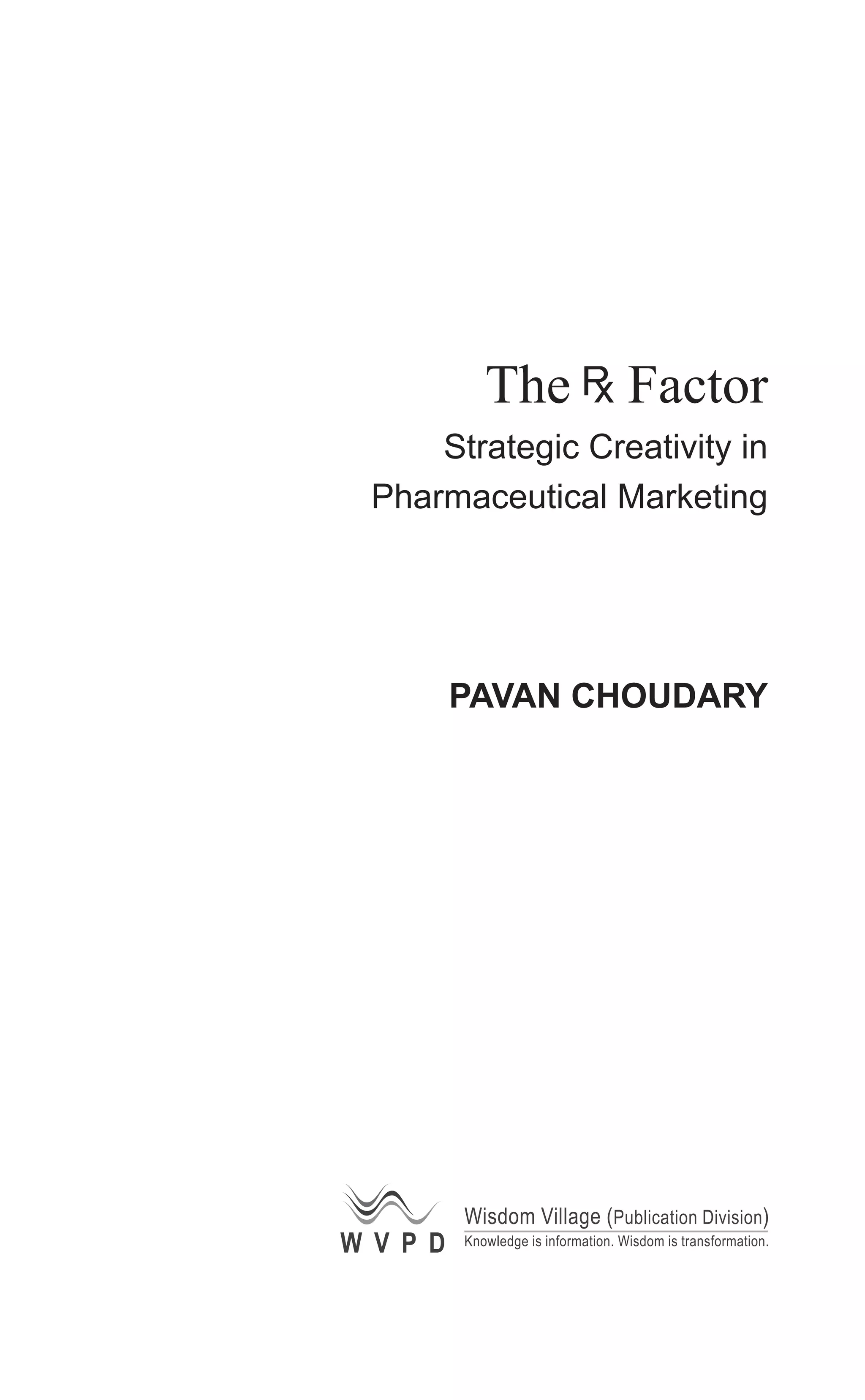 The Factor
Strategic Creativity in
Pharmaceutical Marketing
PAVAN CHOUDARY
W V P D
Wisdom Village (Publication Division)
Knowledge is information. Wisdom is transformation.
 