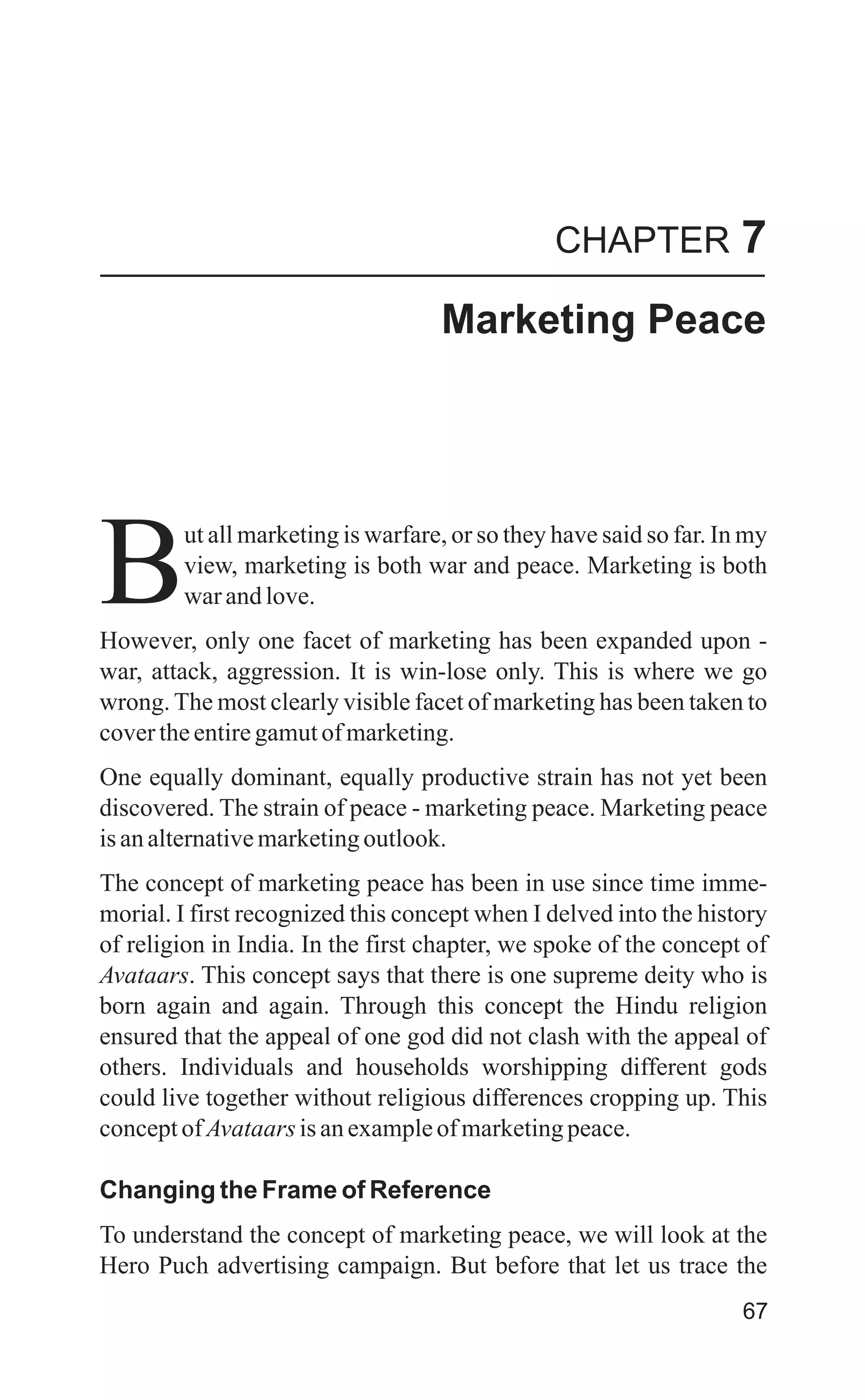 CHAPTER 7
Marketing Peace
ut all marketing is warfare, or so they have said so far. In my
view, marketing is both war and peace. Marketing is both
Bwarandlove.
However, only one facet of marketing has been expanded upon -
war, attack, aggression. It is win-lose only. This is where we go
wrong. The most clearly visible facet of marketing has been taken to
covertheentiregamutofmarketing.
One equally dominant, equally productive strain has not yet been
discovered. The strain of peace - marketing peace. Marketing peace
isanalternativemarketingoutlook.
The concept of marketing peace has been in use since time imme-
morial. I first recognized this concept when I delved into the history
of religion in India. In the first chapter, we spoke of the concept of
Avataars. This concept says that there is one supreme deity who is
born again and again. Through this concept the Hindu religion
ensured that the appeal of one god did not clash with the appeal of
others. Individuals and households worshipping different gods
could live together without religious differences cropping up. This
conceptofAvataars isanexampleofmarketingpeace.
Changing the Frame of Reference
To understand the concept of marketing peace, we will look at the
Hero Puch advertising campaign. But before that let us trace the
67
 
