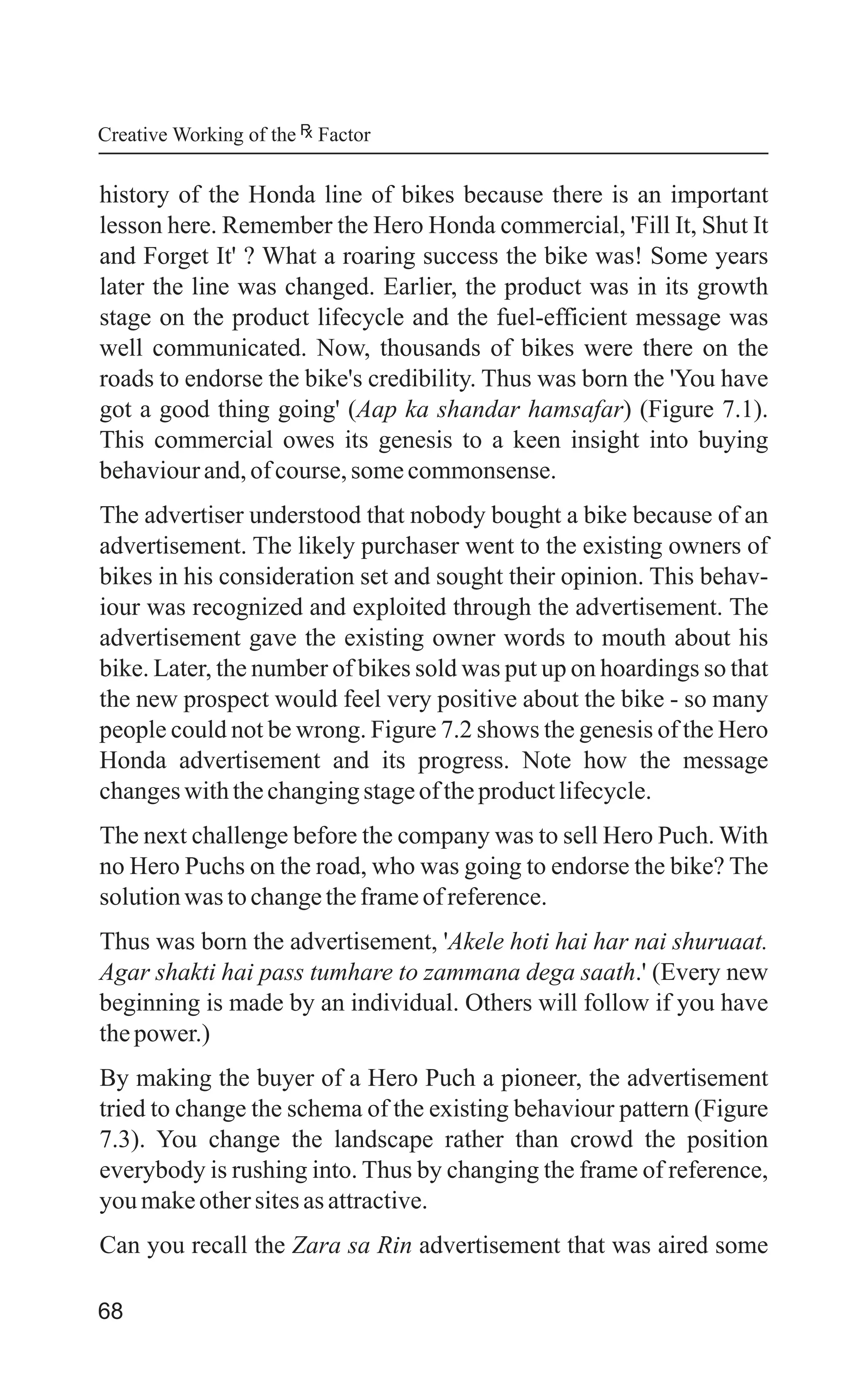 68
history of the Honda line of bikes because there is an important
lesson here. Remember the Hero Honda commercial, 'Fill It, Shut It
and Forget It' ? What a roaring success the bike was! Some years
later the line was changed. Earlier, the product was in its growth
stage on the product lifecycle and the fuel-efficient message was
well communicated. Now, thousands of bikes were there on the
roads to endorse the bike's credibility. Thus was born the 'You have
got a good thing going' (Aap ka shandar hamsafar) (Figure 7.1).
This commercial owes its genesis to a keen insight into buying
behaviourand,ofcourse,somecommonsense.
The advertiser understood that nobody bought a bike because of an
advertisement. The likely purchaser went to the existing owners of
bikes in his consideration set and sought their opinion. This behav-
iour was recognized and exploited through the advertisement. The
advertisement gave the existing owner words to mouth about his
bike. Later, the number of bikes sold was put up on hoardings so that
the new prospect would feel very positive about the bike - so many
people could not be wrong. Figure 7.2 shows the genesis of the Hero
Honda advertisement and its progress. Note how the message
changeswiththechangingstageoftheproductlifecycle.
The next challenge before the company was to sell Hero Puch. With
no Hero Puchs on the road, who was going to endorse the bike? The
solutionwas tochangetheframeofreference.
Thus was born the advertisement, 'Akele hoti hai har nai shuruaat.
Agar shakti hai pass tumhare to zammana dega saath.' (Every new
beginning is made by an individual. Others will follow if you have
thepower.)
By making the buyer of a Hero Puch a pioneer, the advertisement
tried to change the schema of the existing behaviour pattern (Figure
7.3). You change the landscape rather than crowd the position
everybody is rushing into. Thus by changing the frame of reference,
you makeothersitesasattractive.
Can you recall the Zara sa Rin advertisement that was aired some
Creative Working of the Factor
 