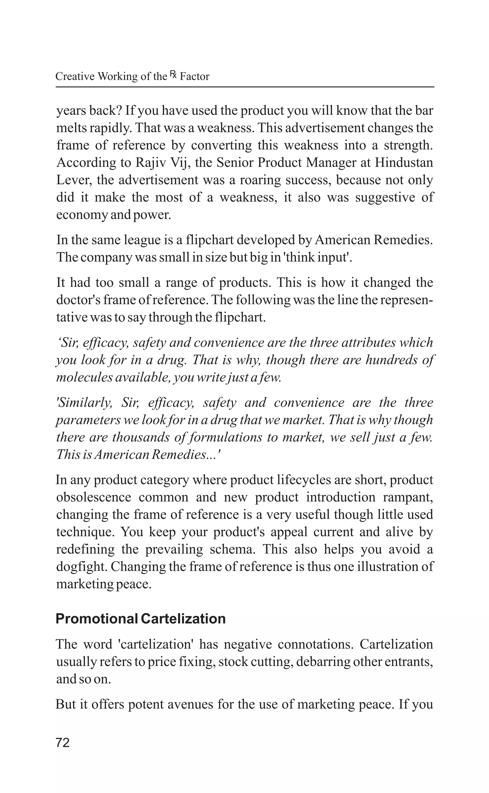 72
years back? If you have used the product you will know that the bar
melts rapidly. That was a weakness. This advertisement changes the
frame of reference by converting this weakness into a strength.
According to Rajiv Vij, the Senior Product Manager at Hindustan
Lever, the advertisement was a roaring success, because not only
did it make the most of a weakness, it also was suggestive of
economyandpower.
In the same league is a flipchart developed by American Remedies.
Thecompanywas smallinsizebutbigin'thinkinput'.
It had too small a range of products. This is how it changed the
doctor's frame of reference.The following was the line the represen-
tativewas tosaythroughtheflipchart.
‘Sir, efficacy, safety and convenience are the three attributes which
you look for in a drug. That is why, though there are hundreds of
moleculesavailable,youwritejustafew.
'Similarly, Sir, efficacy, safety and convenience are the three
parameters we look for in a drug that we market. That is why though
there are thousands of formulations to market, we sell just a few.
This isAmericanRemedies...'
In any product category where product lifecycles are short, product
obsolescence common and new product introduction rampant,
changing the frame of reference is a very useful though little used
technique. You keep your product's appeal current and alive by
redefining the prevailing schema. This also helps you avoid a
dogfight. Changing the frame of reference is thus one illustration of
marketingpeace.
Promotional Cartelization
The word 'cartelization' has negative connotations. Cartelization
usually refers to price fixing, stock cutting, debarring other entrants,
andso on.
But it offers potent avenues for the use of marketing peace. If you
Creative Working of the Factor
 