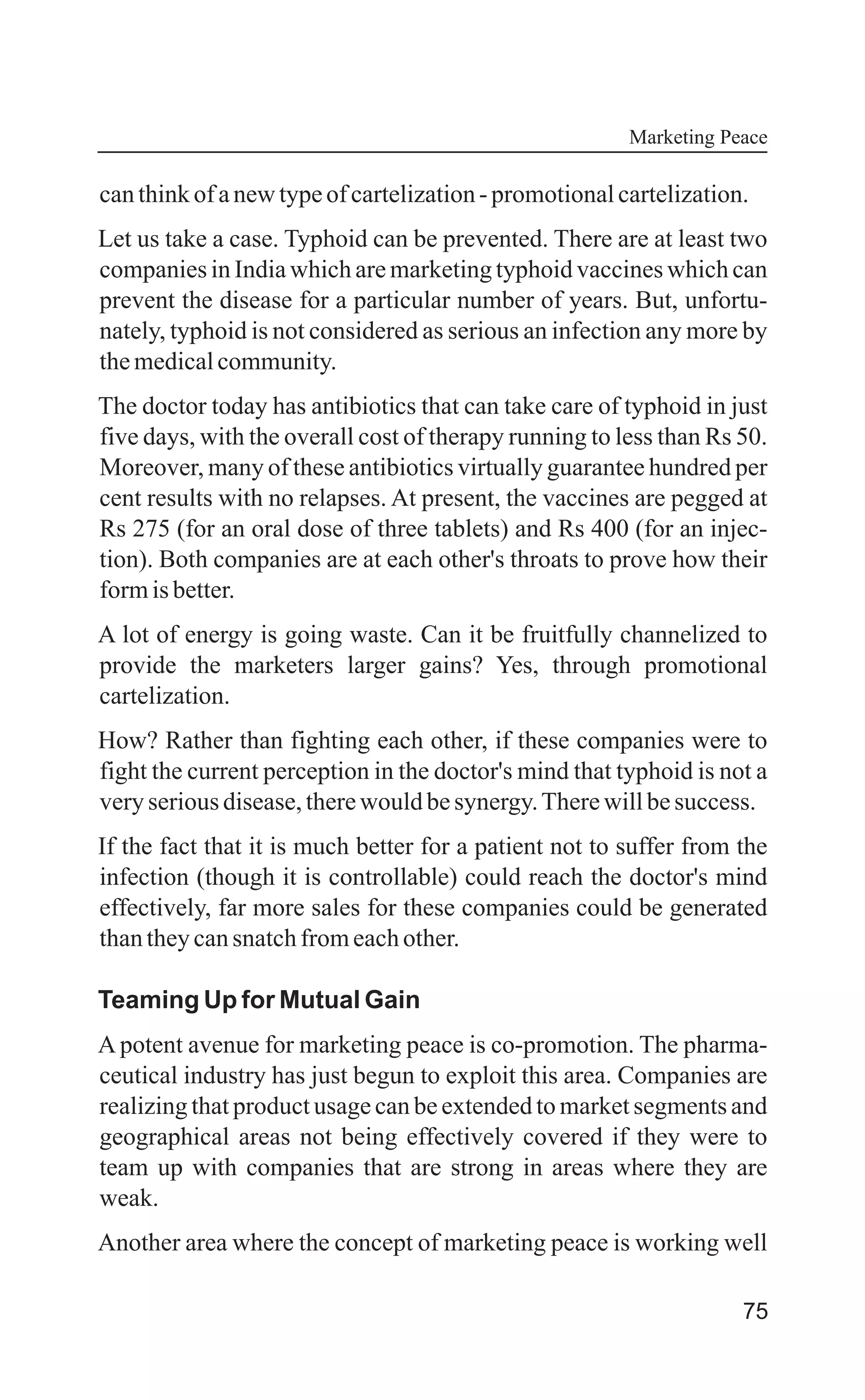 75
canthinkofanewtypeofcartelization-promotionalcartelization.
Let us take a case. Typhoid can be prevented. There are at least two
companies in India which are marketing typhoid vaccines which can
prevent the disease for a particular number of years. But, unfortu-
nately, typhoid is not considered as serious an infection any more by
themedicalcommunity.
The doctor today has antibiotics that can take care of typhoid in just
five days, with the overall cost of therapy running to less than Rs 50.
Moreover, many of these antibiotics virtually guarantee hundred per
cent results with no relapses. At present, the vaccines are pegged at
Rs 275 (for an oral dose of three tablets) and Rs 400 (for an injec-
tion). Both companies are at each other's throats to prove how their
formisbetter.
A lot of energy is going waste. Can it be fruitfully channelized to
provide the marketers larger gains? Yes, through promotional
cartelization.
How? Rather than fighting each other, if these companies were to
fight the current perception in the doctor's mind that typhoid is not a
veryseriousdisease,therewouldbesynergy.Therewillbesuccess.
If the fact that it is much better for a patient not to suffer from the
infection (though it is controllable) could reach the doctor's mind
effectively, far more sales for these companies could be generated
thantheycansnatchfromeachother.
Teaming Up for Mutual Gain
A potent avenue for marketing peace is co-promotion. The pharma-
ceutical industry has just begun to exploit this area. Companies are
realizing that product usage can be extended to market segments and
geographical areas not being effectively covered if they were to
team up with companies that are strong in areas where they are
weak.
Another area where the concept of marketing peace is working well
Marketing Peace
 