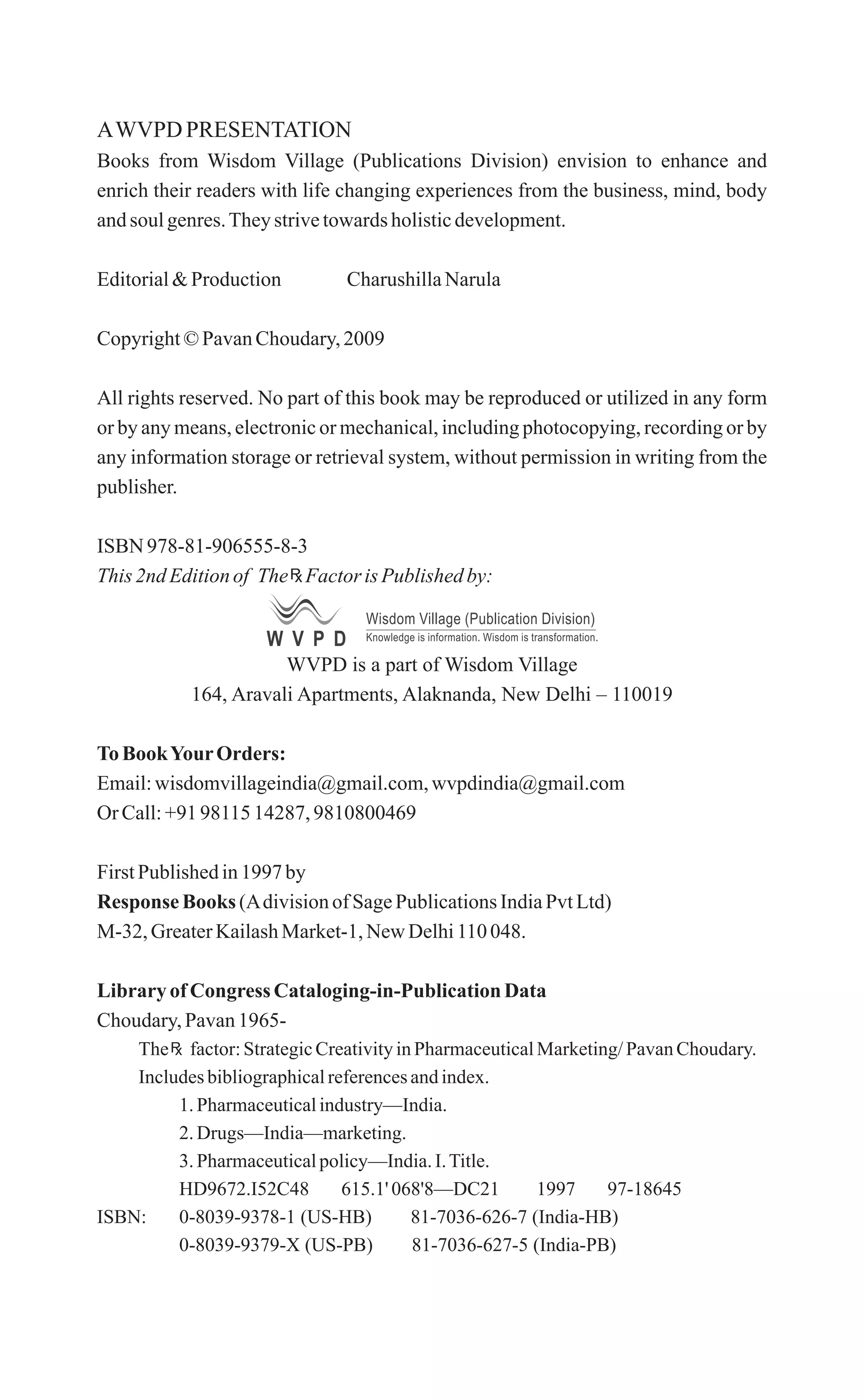 AWVPD PRESENTATION
Books from Wisdom Village (Publications Division) envision to enhance and
enrich their readers with life changing experiences from the business, mind, body
andsoul genres.Theystrivetowardsholisticdevelopment.
Editorial&Production CharushillaNarula
Copyright©PavanChoudary,2009
All rights reserved. No part of this book may be reproduced or utilized in any form
or by any means, electronic or mechanical, including photocopying, recording or by
any information storage or retrieval system, without permission in writing from the
publisher.
ISBN 978-81-906555-8-3
This 2ndEditionof The FactorisPublishedby:
WVPD is a part of Wisdom Village
164, Aravali Apartments, Alaknanda, New Delhi – 110019
To BookYourOrders:
Email:wisdomvillageindia@gmail.com,wvpdindia@gmail.com
Or Call:+91 9811514287, 9810800469
FirstPublishedin1997by
Response Books (Adivisionof SagePublicationsIndiaPvtLtd)
M-32, GreaterKailashMarket-1,New Delhi110 048.
LibraryofCongress Cataloging-in-PublicationData
Choudary, Pavan1965-
The factor:StrategicCreativityinPharmaceuticalMarketing/PavanChoudary.
Includesbibliographicalreferencesandindex.
1.Pharmaceuticalindustry—India.
2.Drugs—India—marketing.
3.Pharmaceuticalpolicy—India.I.Title.
HD9672.I52C48 615.1' 068'8—DC21 1997 97-18645
ISBN: 0-8039-9378-1 (US-HB) 81-7036-626-7 (India-HB)
0-8039-9379-X (US-PB) 81-7036-627-5 (India-PB)
W V P D
Wisdom Village (Publication Division)
Knowledge is information. Wisdom is transformation.
 