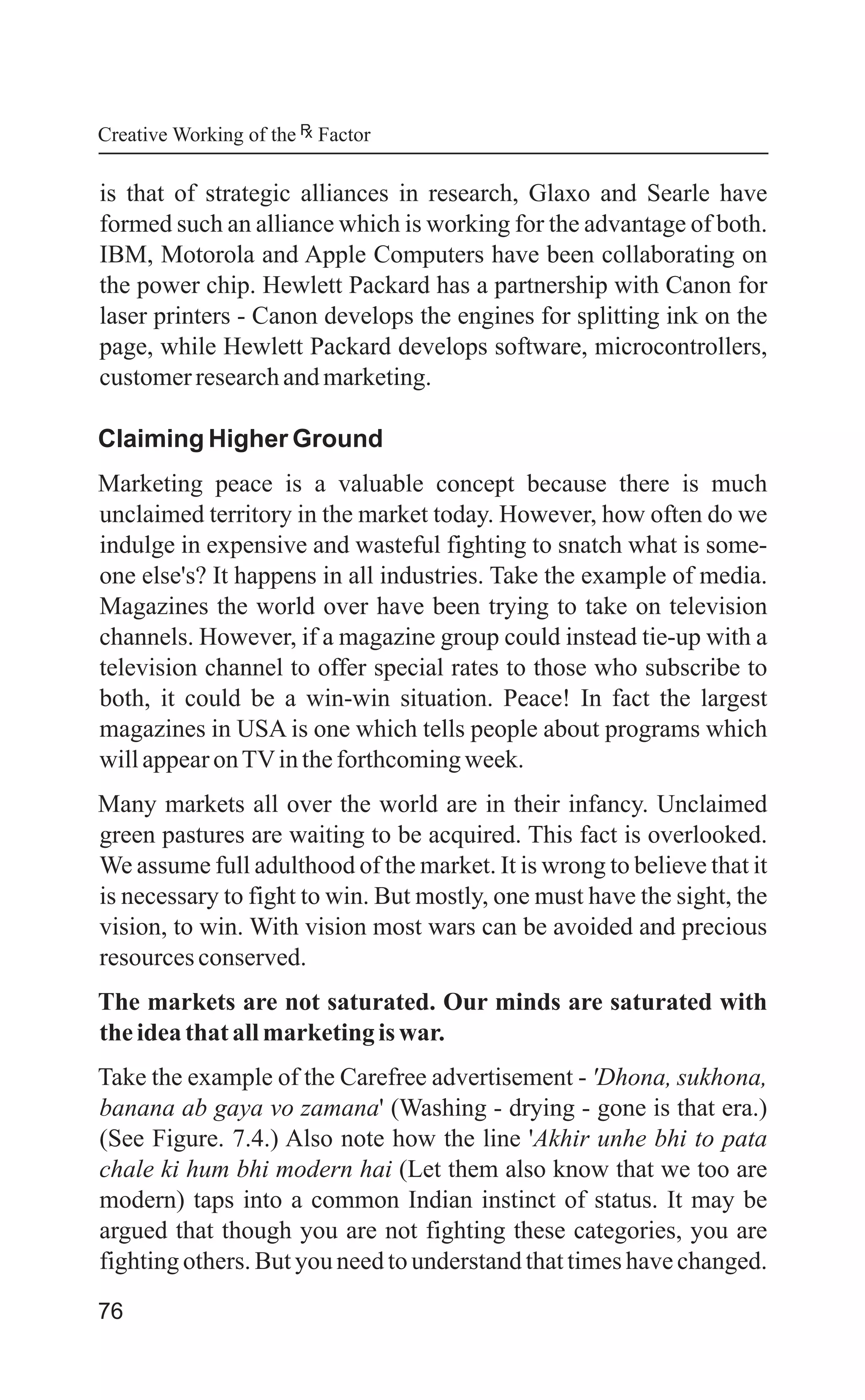 76
is that of strategic alliances in research, Glaxo and Searle have
formed such an alliance which is working for the advantage of both.
IBM, Motorola and Apple Computers have been collaborating on
the power chip. Hewlett Packard has a partnership with Canon for
laser printers - Canon develops the engines for splitting ink on the
page, while Hewlett Packard develops software, microcontrollers,
customerresearchandmarketing.
Claiming Higher Ground
Marketing peace is a valuable concept because there is much
unclaimed territory in the market today. However, how often do we
indulge in expensive and wasteful fighting to snatch what is some-
one else's? It happens in all industries. Take the example of media.
Magazines the world over have been trying to take on television
channels. However, if a magazine group could instead tie-up with a
television channel to offer special rates to those who subscribe to
both, it could be a win-win situation. Peace! In fact the largest
magazines in USA is one which tells people about programs which
willappearonTVintheforthcomingweek.
Many markets all over the world are in their infancy. Unclaimed
green pastures are waiting to be acquired. This fact is overlooked.
We assume full adulthood of the market. It is wrong to believe that it
is necessary to fight to win. But mostly, one must have the sight, the
vision, to win. With vision most wars can be avoided and precious
resourcesconserved.
The markets are not saturated. Our minds are saturated with
theideathat allmarketingiswar.
Take the example of the Carefree advertisement - 'Dhona, sukhona,
banana ab gaya vo zamana' (Washing - drying - gone is that era.)
(See Figure. 7.4.) Also note how the line 'Akhir unhe bhi to pata
chale ki hum bhi modern hai (Let them also know that we too are
modern) taps into a common Indian instinct of status. It may be
argued that though you are not fighting these categories, you are
fighting others. But you need to understand that times have changed.
Creative Working of the Factor
 