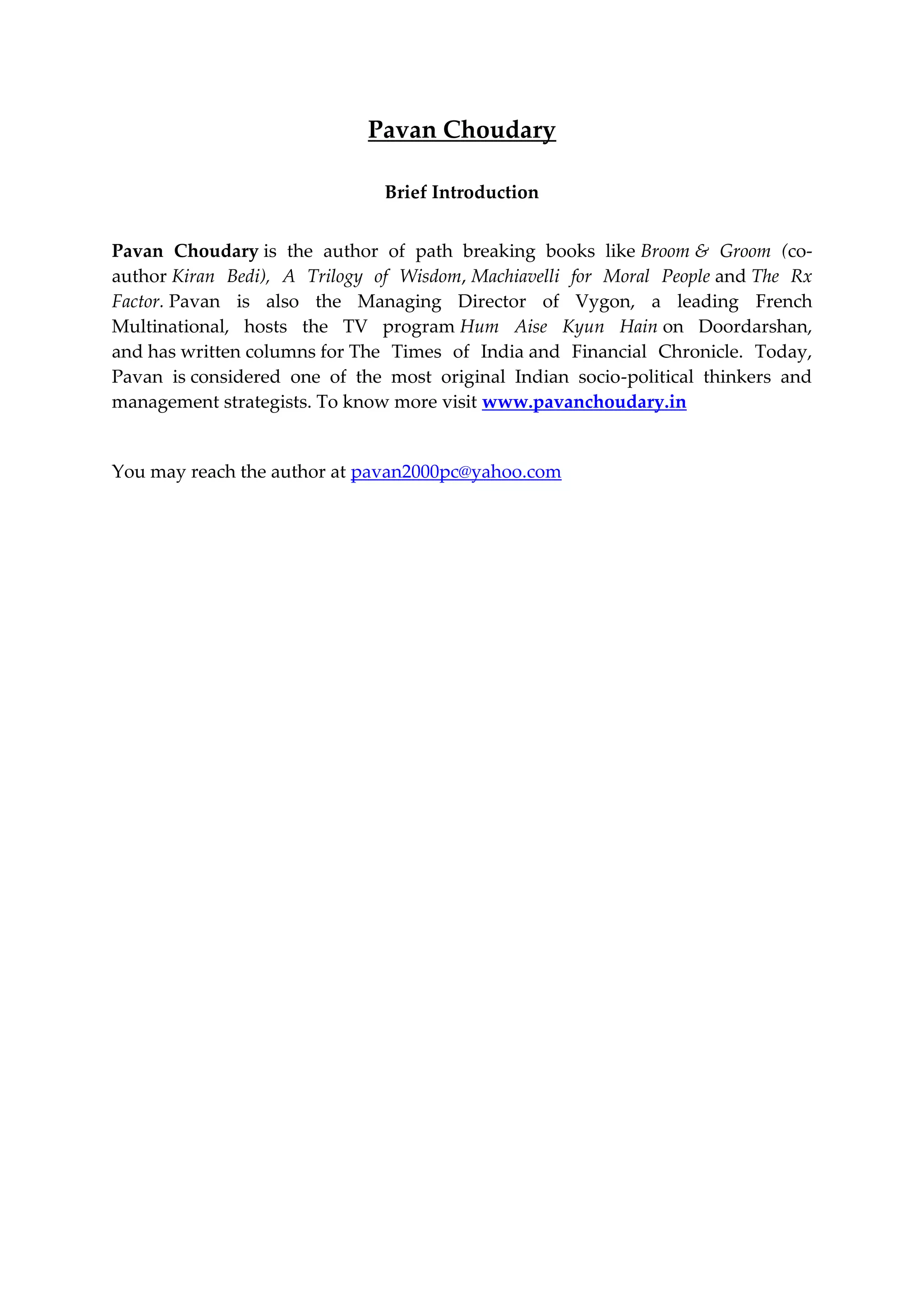 Pavan Choudary
Brief Introduction
Pavan Choudary is the author of path breaking books like Broom & Groom (co-
author Kiran Bedi), A Trilogy of Wisdom, Machiavelli for Moral People and The Rx
Factor. Pavan is also the Managing Director of Vygon, a leading French
Multinational, hosts the TV program Hum Aise Kyun Hain on Doordarshan,
and has written columns for The Times of India and Financial Chronicle. Today,
Pavan is considered one of the most original Indian socio-political thinkers and
management strategists. To know more visit www.pavanchoudary.in
You may reach the author at pavan2000pc@yahoo.com
 